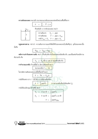 ความดันของเหลว หมายถึง ขนาดของแรงดันของเหลวตอหนึ่งหนวยพื้นที่ตั้งฉาก
                                        F v
                             P = A ; F ⊥A

                   Pext      ที่ระดับลึก h จากผิวของเหลว พบวา
                                           ความดันเกจ         Pg = ρgh
                     h
                                           ความดันรอม          P = ρgh + Pext
                   ρ                       กรณี Pext = Pa      P = ρgh + Pa

          กฎของพาสคาล กลาววา ความดันจากภายนอกที่เพิ่มใหกับของเหลวจะไปเพิ่มที่ทุกๆ จุดในของเหลวนั้น
นั่นคือ
                           Pใหม = Pเดิม + Pเพิ่ม
      หลักการเทากันของความดัน พบวา ที่ระดับเดียวกันในของเหลวชนิดเดียวกัน และเชื่อมตอกันจะมีความ
ดันรวมกัน คือ
                           PA = PB เมื่อ A และ B อยูระดับเดียวกัน
          กาคํานวณแรงดัน ถาบนพื้นที่ A มีความดันคงที่ พบวา
                               ขนาดแรงดัน F = PA
          ในกรณีความดันของเหลวบนพื้นที่ไมคงที่ พบวา
                               F = PA = PcmA
          กรณีเขื่อนตรง ยาว l มีน้ําลึก H จะไดแรงดันเขื่อน
                                   F = 1 ρgH2L
                                            2               (การหาแรงดันเขื่อนไมนิยมคิด Pa)
          กรณีเขื่อนเอียงมุม θ กับพื้น พบวา
                                   Fx = F sin θ = 1 ρgH2L 2
                                   Fy = F cos θ = 1 ρgH2L cot θ
                                                          2
                                                  F = 1 ρgHAเอียง
                                                          2




                       โครงการแบรนดซัมเมอรแคมป 2010   ________________________ วิทยาศาสตร ฟสิกส (137)
 