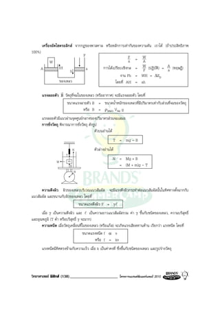 เครื่องอัดไฮดรอลิกส จากกฎของพาสคาล หรือหลักการเทากันของความดัน เราได (ถาประสิทธิภาพ
100%)
                                       F                              F       W
                                                                      a    =  A
             W
                      H                              การไดเปรียบเชิงกล    = FW (ปฏิบัติ) = A (ทฤษฎี)
     A                         h           a                                                a
                                                                งาน Fh     = WH = ∆Ep
                      ของเหลว                                โดยที่ AH     = ah
                  r
        แรงลอยตัว B วัตถุที่จมในของเหลว (หรืออากาศ) จะมีแรงลอยตัว โดยที่
                     ขนาดแรงลายตัว B = ขนาดน้ําหนักของเหลวที่มีปริมาตรเทากับสวนที่จมของวัตถุ
                                 หรือ B = ρเหลว Vจม g
        แรงลอยตัวมีแนวผานจุดศูนยกลางของปริมาตรสวนจมเสมอ
        การชั่งวัตถุ พิจารณาการชั่งวัตถุ ดังรูป
                                             ตัวบนอานได
                                                            T = mg - B
                                   N           ตัวลางอานได
                          T
                              m
                                                            N = Mg + B
                  M
                               B                              = (M + m)g - T
                                   N



      ความตึงผิว ผิวของเหลวบริเวณแนวสัมผัส จะมีแรงตึงผิวกระทําตอแนวสัมผัสนั้นในทิศทางตั้งฉากกับ
แนวสัมผัส และขนานกับผิวของเหลว โดยที่
                            ขนาดแรงตึงผิว F = γl
      เมื่อ γ เปนความตึงผิว และ l เปนความยาวแนวสัมผัสรวม คา γ ขึ้นกับชนิดของเหลว, ความบริสุทธิ์
และอุณหภูมิ (T ต่ํา หรือบริสุทธิ์ γ จะมาก)
      ความหนืด เมื่อวัตถุเคลื่อนที่ในของเหลว (หรือแกส) จะเกิดแรงเสียดทานตาน เรียกวา แรงหนืด โดยที่
                                     ขนาดแรงหนืด f α v
                                           หรือ f = kv
        แรงหนืดมีทิศตรงขามกับความเร็ว เมื่อ k เปนคาคงที่ ซึ่งขึ้นกับชนิดของเหลว และรูปรางวัตถุ




วิทยาศาสตร ฟสิกส (138)________________________               โครงการแบรนดซัมเมอรแคมป 2010
 