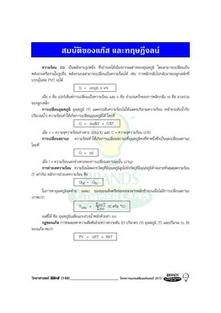 สมบัติของแกส และทฤษฎีจลน
       ความรอน (Q) เปนพลังงานรูปหนึ่ง ซึ่งถายเทไดเนื่องจากผลตางของอุณหภูมิ โดยสามารถเปลี่ยนเปน
พลังงานหรืองานในรูปอื่น พลังงานกลสามารถเปลี่ยนเปนความรอนได เชน การพลิกกลับไปกลับมาของลูกเหล็กที่
บรรจุในทอ PVC จะได
                              Q = nmgh × e%
      เมื่อ e คือ เปอรเซ็นตการเปลี่ยนเปนความรอน และ n คือ จํานวนครั้งของการพลิกกลับ m คือ มวลรวม
ของลูกเหล็ก
      การเปลี่ยนอุณหภูมิ อุณหภูมิ (T) แสดงระดับความรอนไมไดแสดงปริมาณความรอน (คลายระดับน้ํากับ
ปริมาณน้ํา) ความรอนทําใหเกิดการเปลี่ยนอุณหภูมิได โดยที่
                                Q = mc∆T = C∆T
         เมื่อ c = ความจุความรอนจําเพาะ (J/kg.K) และ C = ความจุความรอน (J/K)
         การเปลี่ยนสถานะ ความรอนทําใหเกิดการเปลี่ยนสถานะที่อุณหภูมิคงที่คาหนึ่งซึ่งเปนจุดเปลี่ยนสถานะ
โดยที่
                                 Q = ml
       เมื่อ l = ความรอนแฝงจําเพาะของการเปลี่ยนสถานนะนั้น (J/kg)
       การถายเทความรอน ความรอนไหลจากวัตถุที่มีอุณหภูมิสูงไปยังวัตถุที่มีอุณหภูมิต่ําจนกระทั่งสมดุลความรอน
(T เทากัน) หลักการถายเทความรอน คือ
                                Qให = Qรับ
      ในการหาอุณหภูมิสุดทาย (ผสม) ของของแข็งหรือของเหลวจากหลักขางบนเมื่อไมมีการเปลี่ยนสถานะ
เราพบวา
                                  Tผสม = ΣmcT (K หรือ °C)
                                             Σmc
      ผลที่ได คือ อุณหภูมิเฉลี่ยแบบถวงน้ําหนักดวยคา mc
      กฎของแกส การทดลองหาความสัมพันธระหวางความดัน (P) ปริมาตร (V) อุณหภูมิ (T) และปริมาณ (n, N)
ของแกส พบวา
                                  PV = nRT = NkT




วิทยาศาสตร ฟสิกส (140)________________________            โครงการแบรนดซัมเมอรแคมป 2010
 