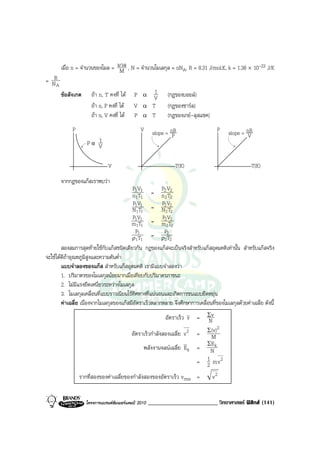 เมื่อ n = จํานวนของโมล = มวล , N = จํานวนโมเลกุล = nNA, R = 8.31 J/mol.K, k = 1.38 × 10-23 J/K
                                  M
= NR
    A
        ขอสังเกต     ถา n, T คงที่ ได    P α V1           (กฎของบอยล)
                      ถา n, P คงที่ ได    V α T            (กฎของชารล)
                      ถา n, V คงที่ ได    P α T            (กฎของเกย-ลุสแชค)
             P                                  V      slope = nR                  P     slope = nR
                                                                P                                V
                       1
                    Pα V

                               V                                T(K)                                T(K)

        จากกฎของแกสเราพบวา
                                          P1 V1         P2 V2
                                          n1T1 = n 2 T2
                                           P1 V1        P2 V2
                                          N1T1 = N2T2
                                          P1V1          P2 V2
                                          m1T1 = m2T2
                                            P1           P2
                                          ρ 1 T1 = ρ2T2
        สองสมการสุดทายใชกับแกสชนิดเดียวกัน กฎของแกสจะเปนจริงสําหรับแกสอุดมคติเทานั้น สําหรับแกสจริง
จะใชไดดีถาอุณหภูมิสูงและความดันต่ํา
        แบบจําลองของแกส สําหรับแกสอุดมคติ เรามีแบบจําลองวา
        1. ปริมาตรของโมเลกุลนอยมากเมื่อเทียบกับปริมาตรภาชนะ
        2. ไมมีแรงยึดเหนี่ยวระหวางโมเลกุล
        3. โมเลกุลเคลื่อนที่แบบราวเนียนไรทิศทางที่แนนอนและเกิดการชนแบบยืดหยุน
        คาเฉลี่ย เนื่องจากโมเลกุลของแกสมีอัตราเร็วหลากหลาย จึงศึกษาการเคลื่อนที่ของโมเลกุลดวยคาเฉลี่ย ดังนี้
                                                           อัตราเร็ว v = ΣvN
                                                                                2
                                           อัตราเร็วกําลังสองเฉลี่ย v 2 = Σ (v)
                                                                            M
                                                                          ΣE k
                                                พลังงานจลนเฉลี่ย Ek = N
                                                                        = 1 m v2
                                                                          2
                 รากที่สองของคาเฉลี่ยของกําลังสองของอัตราเร็ว vrms =             v2


                    โครงการแบรนดซัมเมอรแคมป 2010   ________________________ วิทยาศาสตร ฟสิกส (141)
 