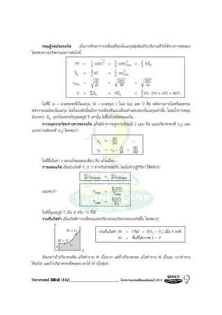 ทฤษฎีจลนของแกส เปนการศึกษาการเคลื่อนที่ของโมเลกุลสัมพันธกับปริมาณที่วัดไดจากการทดลอง
โดยพบความจริงตามสมการตอไปนี้

                           PV = 1 mN v 2 = 1 mNv 2 = 2 NEk
                                 3         3      rms   3
                                 3
                           Ek = 2 kT     = 1 mv rms
                                                2
                                           2
                          vrms =   3P    = 3RT        =   3kT
                                   ρ          M            m
                             U = ∑Ek     = N Ek         3
                                                      = 2 PV (PV = nRT = NkT)
       ในที่นี้ m = มวลของหนึ่งโมเลกุล, M = มวลของ 1 โมล (kg) และ U คือ พลังงานภายในหรือผลรวม
พลังงานจลนของโมเลกุล โดยในระดับนี้สนใจการเคลื่อนที่แบบเลื่อนตําแหนงของโมเลกุลเทานั้น ไมสนใจการหมุน
สังเกตวา Ek แปรโดยตรงกับอุณหภูมิ T เทานั้น ไมขึ้นกับชนิดของแกส
       ความจุความรอนจําเพาะของแกส แกสมีคาความจุความรอนได 2 แบบ คือ แบบปริมาตรคงที่ (cy) และ
แบบความดันคงที่ (cp) โดยพบวา
                                                 3R
                                           cy = 2M
                                                     R   5R
                                           cp = cy + M = 2M

      ในที่นี้เปนคา c ของแกสอะตอมเดี่ยว คือ แกสเฉื่อย
      การผสมแกส เมื่อนําแกสที่ P, V, T ตางกันมาผสมกัน โดยไมทําปฏิกิริยา ใชหลักวา
                                  ∑Uกอนผสม     = ∑Uหลังผสม

      และพบวา                          Pผสม = Σ (PV)
                                                Vผสม
                                                 (nT)
                                        Tผสม = ΣΣn

        ในที่นี้อุณหภูมิ T เปน K หรือ °C ก็ได
        งานที่แกสทํา เมื่อแกสมีการเปลี่ยนแปลงปริมาตรจะเกิดงานของแกสขึ้น โดยพบวา
                   P
                           W>O B                งานที่แกสทํา W = P∆V = P(V2 - V1) เมื่อ P คงที่
                     W<O                                      W = พื้นที่ใตกราฟ P - V
                    A        W
                                     V
        สังเกตวาถาปริมาตรเพิ่ม แกสทํางาน W เปนบวก แตถาปริมาตรลด แกสทํางาน W เปนลบ (เราทํางาน
ใหแกส) และถาปริมาตรคงที่ตลอดเวลาได W เปนศูนย


วิทยาศาสตร ฟสิกส (142)________________________          โครงการแบรนดซัมเมอรแคมป 2010
 