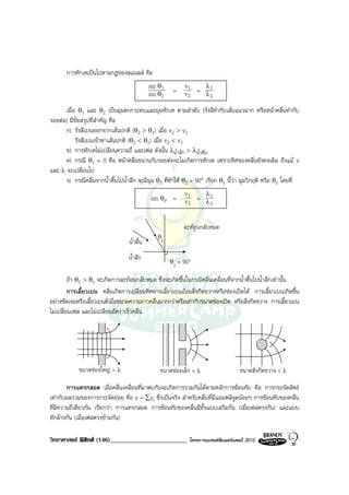 การหักเหเปนไปตามกฎของสแนลล คือ
                                             sin θ1          v1   λ1
                                             sin θ2    =     v2 = λ2
      เมื่อ θ1 และ θ2 เปนมุมตกกระทบและมุมหักเห ตามลําดับ (รังสีทํากับเสนแนวฉาก หรือหนาคลื่นทํากับ
รอยตอ) มีขอสรุปที่สําคัญ คือ
      ก) รังสีเบนออกจากเสนปกติ (θ2 > θ1) เมื่อ v2 > v1
           รังสีเบนเขาหาเสนปกติ (θ2 < θ1) เมื่อ v2 < v1
      ข) การหักเหไมเปลี่ยนความถี่ และเฟส ดังนั้น λน้ําลึก > λน้ําตื่น
      ค) กรณี θ1 = 0 คือ หนาคลื่นขนานกับรอยตอจะไมเกิดการหักเห เพราะทิศของคลื่นยังคงเดิม ถึงแม v
และ λ จะเปลี่ยนไป
      ง) กรณีคลื่นจากน้ําตื้นไปน้ําลึก จะมีมุม θ1 ที่ทําให θ2 = 90° เรียก θ1 นี้วา มุมวิกฤติ หรือ θc โดยที่
                                                             v1   λ1
                                             sin θc =        v2 = λ2


                                                             สะทอนกลับหมด
                                                θc
                                  น้ําตื้น
                                  น้ําลึก
                                                      θ2   = 90°

         ถา θ1 > θc จะเกิดการสะทอนกลับหมด ซึ่งจะเกิดขึ้นในกรณีคลื่นเคลื่อนที่จากน้ําตื้นไปน้ําลึกเทานั้น
         การเลี้ยวเบน คลื่นเกิดการเปลี่ยนทิศทางเลี้ยวเบนออมสิ่งกีดขวางหรือชองเปดได การเลี้ยวเบนเกิดขึ้น
อยางชัดเจนหรือเลี้ยวเบนดีเมื่อขนาดความยาวคลื่นมากกวาหรือเทากับขนาดชองเปด หรือสิ่งกีดขวาง การเลี้ยวเบน
ไมเปลี่ยนเฟส และไมเปลี่ยนอัตราเร็วคลื่น




            ขนาดชองใหญ > λ                     ขนาดชองเล็ก < λ                     ขนาดสิ่งกีดขวาง < λ

        การแทรกสอด เมื่อคลื่นเคลื่อนที่มาพบกันจะเกิดการรวมกันไดตามหลักการซอนทับ คือ การกระจัดลัพธ
เทากับผลรวมของการกระจัดยอย คือ y = ∑yi ซึ่งเปนจริง สําหรับคลื่นที่มีแอมพลิจูดนอยๆ การซอนทับของคลื่น
ที่มีความถี่เดียวกัน เรียกวา การแทรกสอด การซอนทับของคลื่นมีทั้งแบบเสริมกัน (เมื่อเฟสตรงกัน) และแบบ
หักลางกัน (เมื่อเฟสตรงขามกัน)

วิทยาศาสตร ฟสิกส (146)________________________              โครงการแบรนดซัมเมอรแคมป 2010
 