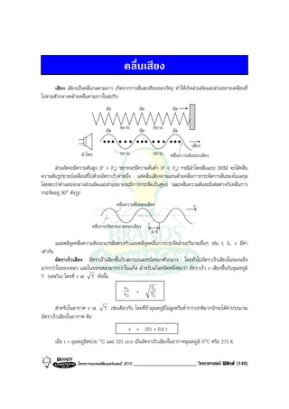 คลื่นเสียง
     เสียง เสียงเปนคลื่นกลตามยาว เกิดจากการสั่นสะเทือนของวัตถุ ทําใหเกิดสวนอัดและสวนขยายเคลื่อนที่
ไปตามตัวกลางคลายคลื่นตามยาวในสปริง
                                     อัด                    อัด            อัด


                                     อัด     ขยาย           อัด    ขยาย    อัด

                                                                                     เสียง
                       ลําโพง                ขยาย                  ขยาย   คลื่นความดันของเสียง
      สวนอัดจะมีความดันสูง (P > Pa) ขยายจะมีความดันต่ํา (P < Pa) กรณีลําโพงสั่นแบบ SHM จะไดคลื่น
ความดันรูปซายนเคลื่อนที่ไปดวยอัตราเร็วคาหนึ่ง แตคลื่นเสียงอาจแทนดวยคลื่นการกระจัดการสั่นของโมเลกุล
โดยพบวาตําแหนงกลางสวนอัดและสวนขยายจะมีการกระจัดเปนศูนย และคลื่นความดันจะมีเฟสตางกับคลื่นการ
กระจัดอยู 90° ดังรูป
                                           คลื่นความดันของเสียง                       v


                             คลื่นกระจัดกระจายของเสียง
                                                                  λ/4

          แอมพลิจูดคลื่นความดันจะแปรผันตรงกับแอมพลิจูดคลื่นการกระจัดสวนปริมาณอื่นๆ เชน f, λ, v มีคา
เทากัน
      อัตราเร็วเสียง อัตราเร็วเสียงขึ้นกับสถานะและชนิดของตัวกลาง โดยทั่วไปอัตราเร็วเสียงในของแข็ง
มากกวาในของเหลว และในของเหลวมากกวาในแกส สําหรับแกสชนิดหนึ่งพบวา อัตราเร็ว v เสียงขึ้นกับอุณหภูมิ
T (เคลวิน) โดยที่ v α T ดังนั้น
                                               v1                 T1
                                               v2       =         T2
       สําหรับในอากาศ v α           T เชนเดียวกัน โดยที่ถาอุณหภูมิไมสูงหรือต่ํากวาปกติมากนักจะไดคาประมาณ
อัตราเร็วเสียงในอากาศ คือ
                                                  v = 331 + 0.6 t
          เมื่อ t = อุณหภูมิหนวย °C และ 331 m/s เปนอัตราเร็วเสียงในอากาศอุณหภูมิ 0°C หรือ 273 K


                     โครงการแบรนดซัมเมอรแคมป 2010   ________________________ วิทยาศาสตร ฟสิกส (149)
 