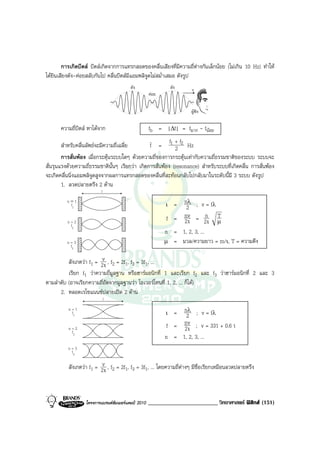 การเกิดบีตส บีตสเกิดจากการแทรกสอดของคลื่นเสียงที่มีความถี่ตางกันเล็กนอย (ไมเกิน 10 Hz) ทําให
ไดยินเสียงดัง-คอยสลับกันไป คลื่นบีตสมีแอมพลิจูดไมสม่ําเสมอ ดังรูป
                                         ดัง                   ดัง   v
                                                    คอย

                                                                     ผูฟง

       ความถี่บีตส หาไดจาก                     fb = |∆f| = fมาก - fนอย
                                                           f +f
        สําหรับคลื่นลัพธจะมีความถี่เฉลี่ย        f = 1 2 2 Hz
        การสั่นพอง เมื่อกระตุนระบบใดๆ ดวยความถี่ของการกระตุนเทากับความถี่ธรรมชาติของระบบ ระบบจะ
สั่นรุนแรงดวยความถี่ธรรมชาตินั้นๆ เรียกวา เกิดการสั่นพอง (resonance) สําหรับระบบที่เกิดคลื่น การสั่นพอง
จะเกิดคลื่นนิ่งแอมพลิจูดสูงจากผลการแทรกสอดของคลื่นที่สะทอนกลับไปกลับมาในระดับนี้มี 3 ระบบ ดังรูป
        1. ลวดปลายตรึง 2 ดาน
                          l
          n=1
           f1                                              ι  = n2 ; v = fλ
                                                                 λ


          n=2
                                                            f = nv = 2ι µ
                                                                2ι
                                                                            n T
           f2
                                                           n = 1, 2, 3, ...
          n=3                                              µ = มวล/ความยาว = m/ι, T = ความตึง
           f3


          สังเกตวา f1 = 2vι , f2 = 2f1, f3 = 3f1, ...
          เรียก f1 วาความถี่มูลฐาน หรือฮารมอนิกที่ 1 และเรียก f2 และ f3 วาฮารมอนิกที่ 2 และ 3
ตามลําดับ (อาจเรียกความถี่ถัดจากมูลฐานวา โอเวอรโทนที่ 1, 2, ... ก็ได)
      2. หลอดเรโซแนนซปลายเปด 2 ดาน
                              l

                                                             = n2 ; v = fλ
                                                                 λ
          n=1
           f1                                              ι

          n=2                                              f = nv ; v = 331 + 0.6 t
                                                                2ι
           f2
                                                           n = 1, 2, 3, ...
          n=3
           f3

          สังเกตวา f1 = 2vι , f2 = 2f1, f3 = 3f1, ... โดยความถี่ตางๆ มีชื่อเรียกเหมือนลวดปลายตรึง



                  โครงการแบรนดซัมเมอรแคมป 2010   ________________________ วิทยาศาสตร ฟสิกส (151)
 