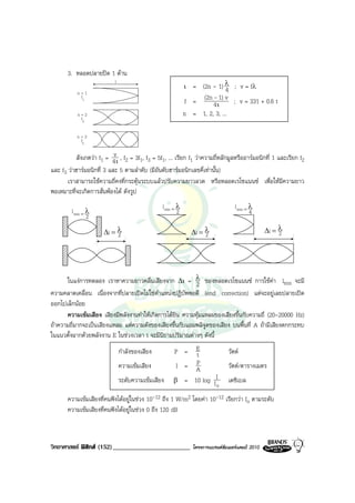 3. หลอดปลายปด 1 ดาน
                                                               = (2n - 1) λ ; v = fλ
                            l
                                                             ι              4
           n=1
            f1
                                                             f =  (2n - 1) v ; v = 331 + 0.6 t
                                                                      4ι
           n=2                                               n = 1, 2, 3, ...
            f2


           n=3
            f3

          สังเกตวา f1 = 4vι , f2 = 3f1, f3 = 5f1, ... เรียก f1 วาความถี่หลักมูลหรืออารมอนิกที่ 1 และเรียก f2
และ f3 วาฮารมอนิกที่ 3 และ 5 ตามลําดับ (มีอันดับฮารมอนิกเลขคี่เทานั้น)
       เราสามารถใชความถี่คงที่กระตุนระบบแลวปรับความยาวลวด หรือหลอดเรโซแนนซ เพื่อใหมีความยาว
พอเหมาะที่จะเกิดการสั่นพองได ดังรูป
                                                 l min = λ                          l min = λ
         l min = λ                                       2                                  4
                 2

                       ∆l = λ                                    ∆l = λ                            ∆l = λ
                                                                                                        2
                            2                                         2




      ในแงการทดลอง เราหาความยาวคลื่นเสียงจาก ∆ι = λ ของหลอดเรโซแนนซ การใชคา lmin จะมี
                                                           2
ความคลาดเคลื่อน เนื่องจากที่ปลายเปดไมใชตําแหนงปฏิบัพพอดี (end correction) แตจะอยูเลยปลายเปด
ออกไปเล็กนอย
      ความเขมเสียง เสียงมีพลังงานทําใหเกิดการไดยิน ความทุมแหลมของเสียงขึ้นกับความถี่ (20-20000 Hz)
ถาความถี่มากจะเปนเสียงแหลม แตความดังของเสียงขึ้นกับแอมพลิจูดของเสียง บนพื้นที่ A ถามีเสียงตกกระทบ
ในแนวตั้งฉากดวยพลังงาน E ในชวงเวลา t จะมีนิยามปริมาณตางๆ ดังนี้
                                กําลังของเสียง        P = Et                     วัตต
                                ความเขมเสียง              P
                                                       I = A                     วัตต/ตารางเมตร
                                ระดับความเขมเสียง    β = 10 log II              เดซิเบล
                                                                  o
       ความเขมเสียงที่คนฟงไดอยูในชวง 10-12 ถึง 1 W/m2 โดยคา 10-12 เรียกวา Io ตามระดับ
       ความเขมเสียงที่คนฟงไดอยูในชวง 0 ถึง 120 dB



วิทยาศาสตร ฟสิกส (152)________________________                โครงการแบรนดซัมเมอรแคมป 2010
 