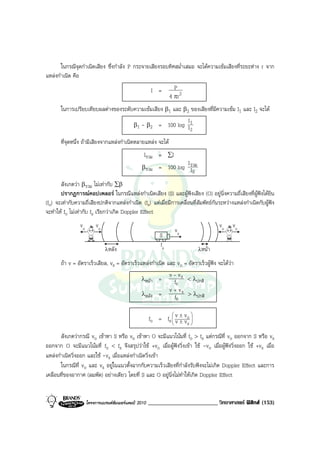 ในกรณีจุดกําเนิดเสียง ซึ่งกําลัง P กระจายเสียงรอบทิศสม่ําเสมอ จะไดความเขมเสียงที่ระยะหาง r จาก
แหลงกําเนิด คือ
                                                         I =       P
                                                                 4 πr 2
       ในการเปรียบเทียบผลตางของระดับความเขมเสียง β1 และ β2 ของเสียงที่มีความเขม I1 และ I2 จะได
                                                            I
                                     β1 - β2 = 100 log I 1
                                                              2
       ที่จุดหนึ่ง ถามีเสียงจากแหลงกําเนิดหลายแหลง จะได
                                                   Iรวม = ∑I
                                                                      I
                                                  βรวม      = 100 log รวม
                                                                        I0
       สังเกตวา βรวม ไมเทากับ ∑β
       ปรากฏการณคอปเพลอร ในกรณีแหลงกําเนิดเสียง (S) และผูฟงเสียง (O) อยูนิ่งความถี่เสียงที่ผูฟงไดยิน
(fo) จะเทากับความถี่เสียงปกติจากแหลงกําเนิด (fs) แตเมื่อมีการเคลื่อนที่สัมพัทธกันระหวางแหลงกําเนิดกับผูฟง
จะทําให fo ไมเทากับ fs เรียกวาเกิด Doppler Effect
                 vo        vo                                                         vo    vo
                                                                   vs
                                                            S
                                                            fs
                                λหลัง                                         λหนา

       ถา v = อัตราเร็วเสียล, vs = อัตราเร็วแหลงกําเนิด และ vo = อัตราเร็วผูฟง จะไดวา
                                                           v - vs
                                              λหนา =        fs < λปกติ
                                                           v + vs
                                              λหลัง =        fs > λปกติ

                                                        fo = fs  v ± v o 
                                                                         
                                                                v ± v 
                                                                       s

       สังเกตวากรณี vo เขาหา S หรือ vs เขาหา O จะมีแนวโนมที่ fo > fs แตกรณีที่ vo ออกจาก S หรือ vs
ออกจาก O จะมีแนวโนมที่ fo < fs จึงสรุปวาใช +vo เมื่อผูฟงวิ่งเขา ใช -vo เมื่อผูฟงวิ่งออก ใช +vs เมื่อ
แหลงกําเนิดวิ่งออก และใช -vs เมื่อแหลงกําเนิดวิ่งเขา
       ในกรณีที่ vo และ vs อยูในแนวตั้งฉากกับความเร็วเสียงที่กําลังรับฟงจะไมเกิด Doppler Effect และการ
เคลื่อนที่ของอากาศ (ลมพัด) อยางเดียว โดยที่ S และ O อยูนิ่งไมทําใหเกิด Doppler Effect


                      โครงการแบรนดซัมเมอรแคมป 2010   ________________________ วิทยาศาสตร ฟสิกส (153)
 