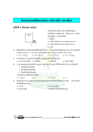 ขอสอบสมบัติของสสาร แกส คลื่น และเสียง
ครั้งที่ 1 มีนาคม 2552
1.                                                        ถังใสน้ํามีทอขนาดเล็ก ตอกับวาลวที่ปดไวดังรูป
                                                          ถาไมคิดถึงความหนืดของน้ํา เมื่อเปดวาลว ความดัน
                        ผิวน้ํา                           สัมบูรณที่จุด A จะเปนดังขอใด
                                                          1) เพิ่มขึ้น
                                                          2) คงเดิม โดยมีคามากกวาความดันบรรยากาศ
                                A                         3) คงเดิม โดยมีคาเทากับความดันบรรยากาศ
                                                          4) ลดลง
2.   ขอใดคือพลังงานจลนของแกสฮีเลียมในถังปดปริมาตร 10 ลูกบาศกเมตรที่อุณหภูมิ 300 เคลวิน เมื่อแกสมี
     ความดันเกจเทากับ 3 × 105 ปาสกาล กําหนดใหความดัน 1 บรรยากาศเทากับ 105 ปาสกาล
     1) 3.0 × 106 จูล             2) 4.0 × 106 จูล        3) 4.5 × 106 จูล           4) 6.0 × 106 จูล
3.   ถาเปรียบเทียบความรอนกับกระแสไฟฟา อุณหภูมิจะเทียบไดกับปริมาณใด
     1) ความตานทานไฟฟา 2) ศักยไฟฟา                    3) กําลังไฟฟา             4) พลังงานไฟฟา
4.   การแทรกสอดของคลื่นบนผิวน้ําจากแหลงกําเนิดอาพันธ 2 แหลง ทําใหเกิดคลื่นนิ่ง พิจารณากรณีตอไปนี้
          ก. สันคลื่นซอนทับสันคลื่น
          ข. สันคลื่นซอนทับทองคลื่น
          ค. ทองคลื่นซอนทับทองคลื่น
     การซอนทับกันกรณีใดทําใหเกิดจุดบัพ
     1) ก. และ ค.                 2) ข.                   3) ข. และ ค.               4) ค.
5.   เมื่อเสียงเดินทางจากแหลงกําเนิดเสียงที่หยุดนิ่งผานตัวกลางหนึ่งเขาไปในอีกตัวกลางหนึ่ง ปริมาณใดของ
     เสียงทีไมเปลี่ยนแปลง
             ่
     1) ความถี่                                           2) ความยาวคลื่น
     3) อัตราเร็วคลื่น                                    4) ไมมีปริมาณใดที่ไมเปลี่ยนแปลง




                  โครงการแบรนดซัมเมอรแคมป 2010   ________________________ วิทยาศาสตร ฟสิกส (155)
 