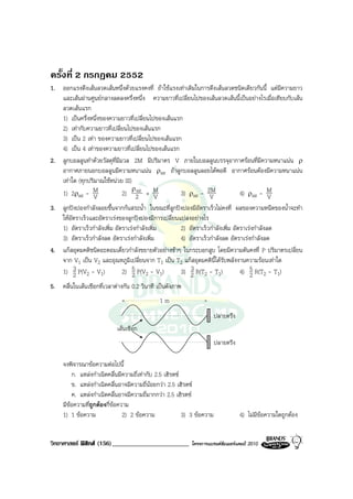 ครั้งที่ 2 กรกฎคม 2552
1. ออกแรงดึงเสนลวดเสนหนึ่งดวยแรงคงที่ ถาใชแรงเทาเดิมในการดึงเสนลวดชนิดเดียวกันนี้ แตมีความยาว
   และเสนผานศูนยกลางลดลงครึ่งหนึ่ง ความยาวที่เปลี่ยนไปของเสนลวดเสนนี้เปนอยางไรเมื่อเทียบกับเสน
   ลวดเสนแรก
   1) เปนครึ่งหนึ่งของความยาวที่เปลี่ยนไปของเสนแรก
   2) เทากับความยาวที่เปลี่ยนไปของเสนแรก
   3) เปน 2 เทา ของความยาวที่เปลี่ยนไปของเสนแรก
   4) เปน 4 เทาของความยาวที่เปลี่ยนไปของเสนแรก
2. ลูกบอลลูนทําดวยวัสดุที่มีมวล 2M มีปริมาตร V ภายในบอลลูนบรรจุอากาศรอนที่มีความหนาแนน ρ
   อากาศภายนอกบอลลูนมีความหนาแนน ρair ถาลูกบอลลูนลอยไดพอดี อากาศรอนตองมีความหนาแนน
   เทาใด (ทุกปริมาณใชหนวย SI)
                                 ρ air
   1) 2ρair - M V             2) 2 + M    V        3) ρair - 2MV           4) ρair - M  V
3. ลูกปงปองกําลังลอยขึ้นจากกนสระน้ํา ในขณะที่ลูกปงปองมีอัตราเร็วไมคงที่ ผลของความหนืดของน้ําจะทํา
   ใหอัตราเร็วและอัตราเรงของลูกปงปองมีการเปลี่ยนแปลงอยางไร
   1) อัตราเร็วกําลังเพิ่ม อัตราเรงกําลังเพิ่ม     2) อัตราเร็วกําลังเพิ่ม อัตราเรงกําลังลด
   3) อัตราเร็วกําลังลด อัตราเรงกําลังเพิ่ม        4) อัตราเร็วกําลังลด อัตราเรงกําลังลด
4. แกสอุดมคติชนิดอะตอมเดี่ยวกําลังขยายตัวอยางชาๆ ในกระบอกสูบ โดยมีความดันคงที่ P ปริมาตรเปลี่ยน
   จาก V1 เปน V2 และอุณหภูมิเปลี่ยนจาก T1 เปน T2 แกสอุดมคตินี้ไดรับพลังงานความรอนเทาใด
        3
   1) 2 P(V2 - V1)            2) 5 P(V2 - V1)          3
                                                    3) 2 R(T2 - T1)            4) 5 R(T2 - T1)
                                  2                                                2
5. คลื่นในเสนเชือกที่เวลาตางกัน 0.2 วินาที เปนดังภาพ
                                              1m
                                                                         ปลายตรึง
                            เสนเชือก
                                                                         ปลายตรึง

     จงพิจารณาขอความตอไปนี้
         ก. แหลงกําเนิดคลื่นมีความถี่เทากับ 2.5 เฮิรตซ
         ข. แหลงกําเนิดคลื่นอาจมีความถี่นอยกวา 2.5 เฮิรตซ
         ค. แหลงกําเนิดคลื่นอาจมีความถี่มากกวา 2.5 เฮิรตซ
     มีขอความทีถูกตองกี่ขอความ
                ่
     1) 1 ขอความ              2) 2 ขอความ               3) 3 ขอความ              4) ไมมีขอความใดถูกตอง


วิทยาศาสตร ฟสิกส (156)________________________           โครงการแบรนดซัมเมอรแคมป 2010
 
