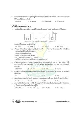 6. การพูดผานกรวยกระดาษไปยังผูฟงที่อยูไกลออกไปจะทําใหผูฟงไดยินเสียงที่ชัดขึ้น ลักษณะดังกลาวอธิบาย
   ไดดวยสมบัติขอใดของคลื่นเสียง
   1) การหักเห              2) การสะทอน           3) การแทรกสอด                 4) การเลี้ยวเบน

ครั้งที่ 3 ตุลาคม 2552
1. วัตถุกอนหนึ่งมีความหนาแนน ρ0 เมื่อนําไปหยอนลงในของเหลว 4 ชนิด และวัตถุหยุดนิ่ง ไดผลดังรูป
                                                                                  เชือกตึง



                         ของเหลว A        ของเหลว B       ของเหลว C        ของเหลว D
     แรงลอยตัวในของเหลวขอใดมีคาเทากัน
     1) A และ B                  2) B และ C                    3) A และ D                  4) A B และ D
2.   แกสอุดมคติชนิดหนึ่งบรรจุอยูในภาชนะที่มีปริมาตรคงตัว               ถาลดจํานวนโมเลกุลของแกสลงครึ่งหนึ่งโดย
     รักษาความดันใหมีคาคงเดิม ขอใดไมถูก
     1) อุณหภูมิของแกสมีคาเทาเดิม
     2) พลังงานภายในของแกสมีคาเทาเดิม
     3) vrms ตอนหลังมีคามากกวา vrms ตอนแรก
     4) พลังงานจลนเฉลี่ยของแกสตอนหลังเปน 2 เทาของตอนแรก
3.   แกสในกระบอกสูบไดรับความรอน 300 จูล ทําใหปริมาตรเปลี่ยนแปลงไป 5 × 10-3 ลูกบาศกเมตร ถาใน
     กระบวนการนี้ระบบมีความดันคงตัว 2 × 105 พาสคัล เครื่องหมายของ ∆U และ ∆W เปนอยางไร
     ตามลําดับ
     1) บวก, บวก                 2) บวก, ลบ                    3) ลบ, บวก                  4) ลบ, ลบ
4.   ถาระดับความเขมเสียงจากแหลงกําเนิดเสียงหนึ่งเปลี่ยนจาก 20 เดซิเบลเปน 40 เดซิเบล ความเขมเสียง
     เพิ่มขึ้นกี่เทา
     1) 2                        2) 10                         3) 20                       4) 100
5.   หลอดเรโซแนนซปลายปดดานหนึ่ง มีความยาว 2 เมตร ความยาวคลื่นของฮารมอนิกที่สาม เทากับกี่เมตร
     1) 1.33                     2) 1.6                        3) 2.67                     4) 4
6.   ถังบรรจุน้ําใบหนึ่งมีรูเล็กๆ 2 รู อยูที่ขางถัง โดยรูลางต่ํากวาระดับน้ําเปน 2 เทาของรูบน อัตราเร็ว (v) ของ
     น้ําที่ไหลออกจากรูทั้งสองสัมพันธกันตามขอใด
     1) vลาง = vบน/2            2) vลาง = 2 vบน 3) vลาง = 2vบน                          4) vลาง = 4vบน




                   โครงการแบรนดซัมเมอรแคมป 2010   ________________________ วิทยาศาสตร ฟสิกส (157)
 