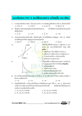 แนวขอสอบ PAT 2 สมบัติของสสาร แกสคลื่น และเสียง
1. ความดันเกจที่ระดับความลึก d ในทะเลสาบเทากับ P ความดันสัมบูรณที่ระดับความลึก 2d เปนไปตามขอใด
   1) เทากับ 2P           2) เทากับ P            3) มากกวา 2P           4) นอยกวา 2P
2. เมื่อเพิ่มความดันและอุณหภูมิของแกสอุดมคติเปนสองเทา     จะทําใหพลังงานจลนเฉลี่ยของโมเลกุลแกส
   เพิ่มขึ้นเปนกี่เทา
         3
   1) 2 เทา               2) 2 เทา               3) 5 เทา
                                                        2                  4) 4 เทา
3. หลอดเรโซแนนซปลายปดดานหนึ่ง เปดอีกดานหนึ่ง มีการสั่นใหเสียงความถี่มูลฐาน 1000 Hz เมื่อเปด
   ปลายที่ปดอยูจะทําใหความถี่มูลฐานของหลอดเปนเทาใด
   1) 2000 Hz                    2) 1000 Hz              3) 500 Hz                     4) 250 Hz
4.                           รังสีตก                     คลื่นผิวน้ําเคลื่อนที่จากบริเวณ P ไปสูบริเวณ Q ผาน
                                     B                   รอยตอ AB ระหวางน้ําตื้นกับน้ําลึก ดังรูป ขอใด
                                                         ถูกตอง
                   P
                                                         1) คลื่นบริเวณ P มีความถี่นอยกวาบริเวณ Q
                              Q                          2) คลื่นบริเวณ P มีอัตราเร็วมากกวาคลื่นบริเวณ Q
          A                                              3) P เปนบริเวณน้ําลึก Q เปนบริเวณน้ําตื้น
                    รังสีหักเห                           4) มุมหักเหมากกวามุมตกกระทบ
5.                                                       แกสอุดมคติมีการเปลี่ยนแปลงความดัน P และปริมาตร
                    P
                                                         V ตามกฎของบอยล ดังกราฟ ขอใดสรุปไมถูกตอง
                                                         1) แกสมีอุณหภูมิคงตัว
                                                         2) แกสมีการคายความรอน
                                                         3) พลังงานภายในของแกสมีคาคงตัว
                                       V
                                                         4) ผลคูณความดันและปริมาตรมีคาคงตัว
6. ในการทําใหลวดเสนหนึ่งเกิดความเคน S ตองใชงาน W ในการดึง จงหาวาถาตองการเพิ่มความเคนอีก S
   ตองทํางานเพิ่มอีกเทาใด
   1) 1 W                        2) 2 W                  3) 3 W                        4) 4 W
7. ถังรูปสี่เหลี่ยมใบหนึ่ง ภายในบรรจุน้ําไวนอยกวาครึ่งหนึ่งของความสูง ถาให F1 และ F2 เปนขนาดของ
   แรงดันจากความดันเกจของน้ําที่กระทําตอกนถังและขางถังดานหนึ่ง                เมื่อเพิ่มระดับน้ําขึ้นเปนสองเทา
   แรงดังกลาวจะเปลี่ยนไปเปนตามขอใด
   1) 2F1 และ 4F2 ตามลําดับ                              2) 2F1 และ 2F2 ตามลําดับ
   3) 4F1 และ 4F2 ตามลําดับ                              4) 4F1 และ 2F2 ตามลําดับ




วิทยาศาสตร ฟสิกส (158)________________________                โครงการแบรนดซัมเมอรแคมป 2010
 