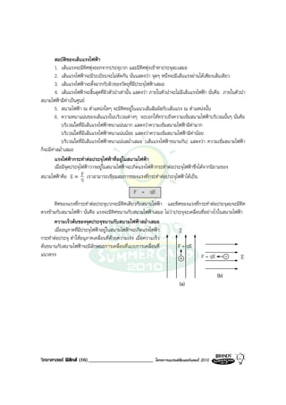 สมบัติของเสนแรงไฟฟา
        1. เสนแรงจะมีทิศพุงออกจากประจุบวก และมีทิศพุงเขาหาประจุลบเสมอ
        2. เสนแรงไฟฟาจะมีระเบียบจะไมตัดกัน นั่นแสดงวา จุดๆ หนึ่งจะมีเสนแรงผานไดเพียงเสนเดียว
        3. เสนแรงไฟฟาจะตั้งฉากกับผิวของวัตถุที่มีประจุไฟฟาเสมอ
        4. เสนแรงไฟฟาจะสิ้นสุดที่ผิวตัวนําเทานั้น แสดงวา ภายในตัวนําจะไมมีเสนแรงไฟฟา นั่นคือ ภายในตัวนํา
สนามไฟฟามีคาเปนศูนย
        5. สนามไฟฟา ณ ตําแหนงใดๆ จะมีทิศอยูในแนวเสนสัมผัสกับเสนแรง ณ ตําแหนงนั้น
        6. ความหนาแนนของเสนแรงในบริเวณตางๆ จะบอกใหทราบถึงความเขมสนามไฟฟาบริเวณนั้นๆ นั่นคือ
             บริเวณใดที่มีเสนแรงไฟฟาหนาแนนมาก แสดงวาความเขมสนามไฟฟามีคามาก
             บริเวณใดที่มีเสนแรงไฟฟาหนาแนนนอย แสดงวาความเขมสนามไฟฟามีคานอย
             บริเวณใดที่มีเสนแรงไฟฟาหนาแนนสม่ําเสมอ (เสนแรงไฟฟาขนานกัน) แสดงวา ความเขมสนามไฟฟา
ก็จะมีคาสม่ําเสมอ
        แรงไฟฟากระทําตอประจุไฟฟาที่อยูในสนามไฟฟา
        เมื่อมีจุดประจุไฟฟาวางอยูในสนามไฟฟาจะเกิดแรงไฟฟากระทําตอประจุไฟฟาซึ่งไดจากนิยามของ
สนามไฟฟาคือ E ≡ F เราสามารถเขียนสมการของแรงที่กระทําตอประจุไฟฟาไดเปน
                        q
                                                  F = qE
      ทิศของแรงที่กระทําตอประจุบวกจะมีทิศเดียวกับสนามไฟฟา และทิศของแรงที่กระทําตอประจุลบจะมีทิศ
ตรงขามกับสนามไฟฟา นั่นคือ แรงจะมีทิศขนานกับสนามไฟฟาเสมอ ไมวาประจุจะเคลื่อนที่อยางไรในสนามไฟฟา
      ความเร็วตนของจุดประจุขนานกับสนามไฟฟาสม่ําเสมอ
      เมื่ออนุภาคที่มีประจุไฟฟาอยูในสนามไฟฟาจะเกิดแรงไฟฟา      v
                                                                   E
กระทําตอประจุ ทําใหอนุภาคเคลื่อนที่ดวยความเรง เมื่อความเร็ว
ตนขนานกับสนามไฟฟาจะมีลักษณะการเคลื่อนที่แบบการเคลื่อนที่        F = qE
แนวตรง                                                                         F = qE              v
                                                                                                   E

                                                                                                (b)
                                                                           (a)




วิทยาศาสตร ฟสิกส (16)_________________________             โครงการแบรนดซัมเมอรแคมป 2010
 