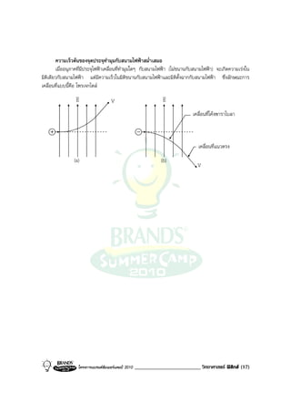 ความเร็วตนของจุดประจุทํามุมกับสนามไฟฟาสม่ําเสมอ
        เมื่ออนุภาคที่มีประจุไฟฟาเคลื่อนที่ทํามุมใดๆ กับสนามไฟฟา (ไมขนานกับสนามไฟฟา) จะเกิดความเรงใน
มิติเดียวกับสนามไฟฟา แตมีความเร็วในมิติขนานกับสนามไฟฟาและมิติตั้งฉากกับสนามไฟฟา ซึ่งลักษณะการ
เคลื่อนที่แบบนี้คือ โพรเจกไตล
                    v                                           v
                    E                   V                       E
                                                                             เคลื่อนที่โคงพาราโบลา



                                                                               เคลื่อนที่แนวตรง
                (a)                                            (b)
                                                                               V




                  โครงการแบรนดซัมเมอรแคมป 2010   _________________________ วิทยาศาสตร ฟสิกส (17)
 