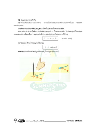 เสนแรงแมเหล็กไมตัดกัน
          บริเวณที่ไมมีเสนแรงแมเหล็กผาน บริเวณนั้นจะไมมีสนามแมเหล็กและเรียกจุดนั้นวา จุดสะเทิน
(neutral point)
       แรงที่กระทําตออนุภาคที่มีประจุ ซึ่งเคลื่อนที่ในบริเวณที่มีสนามแมเหล็ก
                                                                                v
       อนุภาคมวล m มีประจุไฟฟา q เคลื่อนที่ดวยความเร็ว v ในสนามแมเหล็ก B (ทิศความเร็วไมขนานกับ
                                                              v
สนามแมเหล็ก) จะมีแรงเนื่องจากสนามแมเหล็ก (แรงแมเหล็ก) กระทําตออนุภาคที่มีประจุ
                                                 v                 v
                                                 F = qv × B v              (Lorentz force)
      ขนาดของแรงที่กระทําตออนุภาคที่มีประจุ
                                                   F = qvB sin θ
      ทิศทางของแรงที่กระทําตออนุภาคที่มีประจุ ใช “Right hand rule”




                 โครงการแบรนดซัมเมอรแคมป 2010   _________________________ วิทยาศาสตร ฟสิกส (19)
 