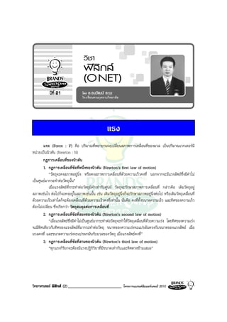 แรง
        แรง (Force : F) คือ ปริมาณที่พยายามจะเปลี่ยนสภาพการเคลื่อนที่ของมวล เปนปริมาณเวกเตอรมี
หนวยเปนนิวตัน (Newton : N)
        กฎการเคลื่อนที่ของนิวตัน
        1. กฎการเคลื่อนที่ขอที่หนึ่งของนิวตัน (Newton’s first law of motion)
            “วัตถุจะคงสภาพอยูนิ่ง หรือคงสภาพการเคลื่อนที่ดวยความเร็วคงที่ นอกจากจะมีแรงลัพธซึ่งมีคาไม
เปนศูนยมากระทําตอวัตถุนั้น”
            เมื่อแรงลัพธที่กระทําตอวัตถุมีคาเทากับศูนย วัตถุจะรักษาสภาพการเคลื่อนที่ กลาวคือ เดิมวัตถุอยู
สภาพเชนไร ตอไปก็จะคงอยูในสภาพเชนนั้น เชน เดิมวัตถุอยูนิ่งก็จะรักษาสภาพอยูนิ่งตอไป หรือเดิมวัตถุเคลื่อนที่
ดวยความเร็วเทาใดก็จะตองเคลื่อนที่ดวยความเร็วคงที่เทานั้น นั่นคือ คงที่ทั้งขนาดความเร็ว และทิศของความเร็ว
ตองไมเปลี่ยน ซึ่งเรียกวา วัตถุสมดุลตอการเคลื่อนที่
        2. กฎการเคลื่อนที่ขอที่สองของนิวตัน (Newton’s second law of motion)
            “เมื่อแรงลัพธซึ่งมีคาไมเปนศูนยมากระทําตอวัตถุจะทําใหวัตถุเคลื่อนที่ดวยความเรง โดยทิศของความเรง
จะมีทิศเดียวกับทิศของแรงลัพธที่มากระทําตอวัตถุ ขนาดของความเรงจะแปรผันตรงกับขนาดของแรงลัพธ เมื่อ
มวลคงที่ และขนาดความเรงจะแปรผกผันกับมวลของวัตถุ เมื่อแรงลัพธคงที่”
        3. กฎการเคลื่อนที่ขอที่สามของนิวตัน (Newton’s third law of motion)
            “ทุกแรงกิริยาจะตองมีแรงปฏิกิริยาที่มีขนาดเทากันและทิศตรงขามเสมอ”




วิทยาศาสตร ฟสิกส (2)__________________________               โครงการแบรนดซัมเมอรแคมป 2010
 