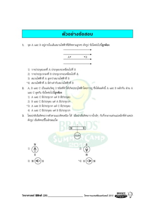 ตัวอยางขอสอบ
1. จุด A และ B อยูภายในเสนสนามไฟฟาที่มีทิศตามลูกศร ดังรูป ขอใดตอไปนี้ถูกตอง


                                          A                      B


    1) วางประจุลบลงที่ A ประจุลบจะเคลื่อนไปที่ B
    2) วางประจุบวกลงที่ B ประจุบวกจะเคลื่อนไปที่ A
    3) สนามไฟฟาที่ A สูงกวาสนามไฟฟาที่ B
   *4) สนามไฟฟาที่ A มีคาเทากับสนามไฟฟาที่ B
2. A, B และ C เปนแผนวัตถุ 3 ชนิดที่ทําใหเกิดประจุไฟฟาโดยการถู ซึ่งไดผลดังนี้ A และ B ผลักกัน สวน A
    และ C ดูดกัน ขอใดตอไปนีถูกตอง
                              ้
    1) A และ C มีประจุบวก แต B มีประจุลบ
    2) B และ C มีประจุลบ แต A มีประจุบวก
   *3) A และ B มีประจุบวก แต C มีประจุลบ
    4) A และ C มีประจุลบ แต B มีประจุบวก
3. โดยปกติเข็มทิศจะวางตัวตามแนวทิศเหนือ-ใต เมื่อนําเข็มทิศมาวางใกลๆ กับกึ่งกลางแทงแมเหล็กที่ตําแหนง
    ดังรูป เข็มทิศจะชี้ในลักษณะใด

                                              N              S
                                                  เข็มทิศ

            N                                                    S
     1)                                                 2)
            S                                                    N
     3) N         S                                   *4) S           N




วิทยาศาสตร ฟสิกส (20)_________________________            โครงการแบรนดซัมเมอรแคมป 2010
 