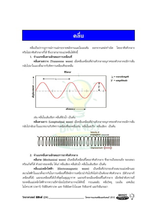 คลื่น
       คลื่นเปนปรากฏการณการแผกระจายพลังงานและโมเมนตัม ออกจากแหลงกําเนิด โดยอาศัยตัวกลาง
หรือไมอาศัยตัวกลางก็ได ซึ่งเราสามารถแบงคลื่นไดดังนี้
       1. จําแนกคลื่นตามลักษณะการเคลื่อนที่
            คลื่นตามขวาง (Transverse wave) เมื่อคลื่นเคลื่อนที่ผานตัวกลางอนุภาคของตัวกลางจะมีการสั่น
กลับไปมาในแนวตั้งฉากกับทิศการเคลื่อนที่ของคลื่น




          เชน คลื่นในเสนเชือก คลื่นที่ผิวน้ํา เปนตน
          คลื่นตามยาว (Longitudinal wave) เมื่อคลื่นเคลื่อนที่ผานตัวกลางอนุภาคของตัวกลางจะมีการสั่น
กลับไปกลับมาในแนวขนานกับทิศการเคลื่อนที่ของคลื่นเชน คลื่นในสปริง คลื่นเสียง เปนตน




       2. จําแนกคลื่นตามลักษณะการอาศัยตัวกลาง
              คลื่นกล (Mechanical wave) เปนคลื่นที่เคลื่อนที่โดยอาศัยตัวกลาง ซึ่งอาจเปนของแข็ง ของเหลว
หรือแกสก็ได ตัวอยางของคลื่น ไดแก คลื่นเสียง คลื่นผิวน้ํา คลื่นในเสนเชือก เปนตน
              คลื่นแมเหล็กไฟฟา (Electromagnetic wave) เปนคลื่นที่ประกอบดวยสนามแมเหล็กและ
สนามไฟฟาในแนวตั้งฉากกันในการเคลื่อนที่ใชหลักการเหนี่ยวนํากันไปจึงไมจําเปนตองอาศัยตัวกลาง (มีตัวกลางก็
เคลื่อนที่ได) และจะเคลื่อนที่ไดเร็วที่สุดในสุญญากาศ และจะชาลงเมื่อเคลื่อนที่ในตัวกลาง เมื่อจัดลําดับความถี่
ของคลื่นแมเหล็กไฟฟาจากความถี่คานอยไปยังคามากจะไดดังนี้ กระแสสลับ คลื่นวิทยุ (เอเอ็ม เอฟเอ็ม)
ไมโครเวฟ (เรดาร) รังสีอินฟราเรด แสง รังสีอัลตาไวโอเลต รังสีเอกซ และรังสีแกมมา

วิทยาศาสตร ฟสิกส (24)_________________________            โครงการแบรนดซัมเมอรแคมป 2010
 