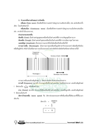 3. จําแนกคลื่นตามลักษณะการเกิดคลื่น
              คลื่นดล (Pulse wave) เปนคลื่นที่เกิดจากแหลงกําเนิดถูกรบกวนเพียงชวงสั้นๆ เชน สะบัดเชือกครั้ง
เดียว โยนกอนหินตกน้ํา
              คลื่นตอเนื่อง (Continuous wave) เปนคลื่นที่เกิดจากแหลงกําเนิดถูกรบกวนเปนจังหวะตอเนื่อง
เชน เคาะผิวน้ําเปนเวลานานๆ
         สวนประกอบของคลื่น
         สันคลื่น (Crest) เปนตําแหนงสูงสุดของคลื่นหรือเปนตําแหนงที่มีการกระจัดสูงสุดในทางบวก
         ทองคลื่น (Trough) เปนตําแหนงต่ําสุดของคลื่นหรือเปนตําแหนงที่มีการกระจัดมากสุด ในทางลบ
         แอมพลิจูด (Amplitude) เปนระยะจากแนวปกติไปยังสันคลื่นหรือทองคลื่นก็ได
         ความยาวคลื่น (Wavelength) เปนความยาวของคลื่นหนึ่งลูกมีคาเทากับระยะระหวางสันคลื่นหรือทอง
คลื่นที่อยูถัดกัน หรือถาเปนคลื่นตามยาวจะเปนระยะระหวางชวงอัดถึงชวงอัดถัดกันหรือขยายถึงขยายก็ได




      ความยาวคลื่นแทนดวยสัญลักษณ λ มีหนวยเชนเดียวกับหนวยของระยะทาง
      ความถี่ (Frequency) หมายถึง จํานวนลูกคลื่นที่ผานตําแหนงใดๆ ในหนึ่งหนวยเวลา แทนดวยสัญลักษณ
                 1
f มีหนวยเปน วินาที หรือเฮิรตซ (Hz)
        คาบ (Period) หมายถึง ชวงเวลาที่คลื่นเคลื่อนที่ผานตําแหนงใดๆ ครบหนึ่งลูกคลื่น แทนดวยสัญลักษณ
T มีหนวยเปนวินาที
        อัตราเร็วของคลื่น (wave speed) คือ อัตราสวนของระยะทางที่คลื่นเคลื่อนที่ไดตอเวลาที่ใชในเวลา
เดียวกัน
                                     อัตราเร็ว = ระยะทาง    เวลา
                                                     v = λ
                                                         T
                                                     v =     fλ




                   โครงการแบรนดซัมเมอรแคมป 2010   _________________________ วิทยาศาสตร ฟสิกส (25)
 