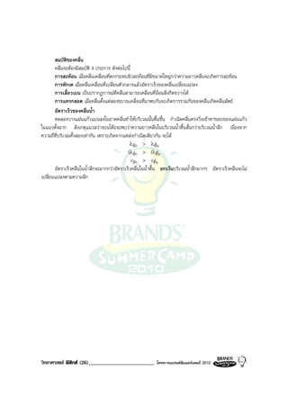 สมบัติของคลื่น
       คลื่นจะตองมีสมบัติ 4 ประการ ดังตอไปนี้
       การสะทอน เมื่อคลื่นเคลื่อนที่ตกกระทบผิวสะทอนที่มีขนาดใหญกวาความยาวคลื่นจะเกิดการสะทอน
       การหักเห เมื่อคลื่นเคลื่อนที่เปลี่ยนตัวกลางแลวอัตราเร็วของคลื่นเปลี่ยนแปลง
       การเลี้ยวเบน เปนปรากฏการณที่คลื่นสามารถเคลื่อนที่ออมสิ่งกีดขวางได
       การแทรกสอด เมื่อคลื่นตั้งแตสองขบวนเคลื่อนที่มาพบกันจะเกิดการรวมกันของคลื่นเกิดคลื่นลัพธ
       อัตราเร็วของคลื่นน้ํา
       ทดลองวางแผนแกวแบนลงในถาดคลื่นทําใหบริเวณนั้นตื้นขึ้น กําเนิดคลื่นตรงวิ่งเขาหาขอบของแผนแกว
ในแนวตั้งฉาก สังเกตุแนวสวางบนโตะจะพบวาความยาวคลื่นในบริเวณน้ําตื้นสั้นกวาบริเวณน้ําลึก เนื่องจาก
ความถี่ที่บริเวณทั้งสองเทากัน เพราะเกิดจากแหลงกําเนิดเดียวกัน จะได
                                              λลึก > λตื้น
                                             fλลึก > fλตื้น
                                              vลึก > vตื้น
       อัตราเร็วคลื่นในน้ําลึกจะมากกวาอัตราเร็วคลื่นในน้ําตื้น ยกเวนบริเวณน้ําลึกมากๆ อัตราเร็วคลื่นจะไม
เปลี่ยนแปลงตามความลึก




วิทยาศาสตร ฟสิกส (26)_________________________          โครงการแบรนดซัมเมอรแคมป 2010
 