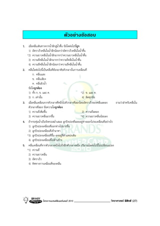 ตัวอยางขอสอบ
1. เมื่อคลื่นเดินทางจากน้ําลึกสูน้ําตื้น ขอใดตอไปนีถูก
                                                      ้
    1) อัตราเร็วคลื่นในน้ําลึกนอยกวาอัตราเร็วคลื่นในน้ําตื้น
   *2) ความยาวคลื่นในน้ําลึกมากกวาความยาวคลื่นในน้ําตื้น
    3) ความถี่คลื่นในน้ําลึกมากกวาความถี่คลื่นในน้ําตื้น
    4) ความถี่คลื่นในน้ําลึกนอยกวาความถี่คลื่นในน้ําตื้น
2. คลื่นใดตอไปนี้เปนคลื่นที่ตองอาศัยตัวกลางในการเคลื่อนที่
        ก. คลื่นแสง
        ข. คลื่นเสียง
        ค. คลื่นผิวน้ํา
    ขอใดถูกตอง
    1) ทั้ง ก, ข. และ ค.                                  *2) ข. และ ค.
    3) ก. เทานั้น                                         4) ผิดทุกขอ
3. เมื่อคลื่นเคลื่อนจากตัวกลางที่หนึ่งไปตัวกลางที่สองโดยอัตราเร็วของคลื่นลดลง        ถามวาสําหรับคลื่นใน
    ตัวกลางที่สอง ขอความใดถูกตอง
    1) ความถี่เพิ่มขึ้น                                    2) ความถี่ลดลง
    3) ความยาวคลื่นมากขึ้น                                *4) ความยาวคลื่นนอยลง
4. ถากระทุมน้ําเปนจังหวะสม่ําเสมอ ลูกปงปองที่ลอยอยูหางออกไปจะเคลื่อนที่อยางไร
    1) ลูกปงปองเคลื่อนที่ออกหางไปมากขึ้น
    2) ลูกปงปองเคลื่อนที่เขามาหา
   *3) ลูกปงปองเคลื่อนที่ขึ้น-ลงอยูที่ตําแหนงเดิม
    4) ลูกปงปองเคลื่อนที่ไปดานขาง
5. คลื่นเคลื่อนที่จากตัวกลางหนึ่งไปยังอีกตัวกลางหนึ่ง ปริมาณใดตอไปนี้ไมเปลี่ยนแปลง
   *1) ความถี่
    2) ความยาวคลื่น
    3) อัตราเร็ว
    4) ทิศทางการเคลื่อนที่ของคลื่น




                  โครงการแบรนดซัมเมอรแคมป 2010   _________________________ วิทยาศาสตร ฟสิกส (27)
 