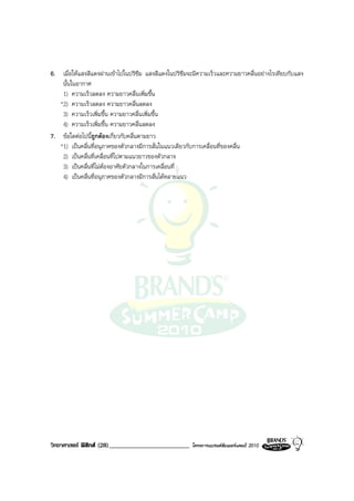 6. เมื่อใหแสงสีแดงผานเขาไปในปริซึม แสงสีแดงในปริซึมจะมีความเร็วและความยาวคลื่นอยางไรเทียบกับแสง
    นั้นในอากาศ
    1) ความเร็วลดลง ความยาวคลื่นเพิ่มขึ้น
   *2) ความเร็วลดลง ความยาวคลื่นลดลง
    3) ความเร็วเพิ่มขึ้น ความยาวคลื่นเพิ่มขึ้น
    4) ความเร็วเพิ่มขึ้น ความยาวคลื่นลดลง
7. ขอใดตอไปนีถูกตองเกี่ยวกับคลื่นตามยาว
                ้
   *1) เปนคลื่นที่อนุภาคของตัวกลางมีการสั่นในแนวเดียวกับการเคลื่อนที่ของคลื่น
    2) เปนคลื่นที่เคลื่อนที่ไปตามแนวยาวของตัวกลาง
    3) เปนคลื่นที่ไมตองอาศัยตัวกลางในการเคลื่อนที่
    4) เปนคลื่นที่อนุภาคของตัวกลางมีการสั่นไดหลายแนว




วิทยาศาสตร ฟสิกส (28)_________________________      โครงการแบรนดซัมเมอรแคมป 2010
 