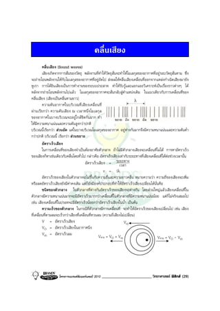 คลื่นเสียง
         คลื่นเสียง (Sound waves)
         เสียงเกิดจากการสั่นของวัตถุ พลังงานที่ทําใหวัตถุสั่นจะทําใหโมเลกุลของอากาศที่อยูรอบวัตถุสั่นตาม ซึ่ง
จะถายโอนพลังงานใหกับโมเลกุลของอากาศที่อยูถัดไป สงผลใหคลื่นเสียงเคลื่อนที่ออกจากแหลงกําเนิดเสียงมายัง
หูเรา การไดยินเสียงเปนการทํางานของระบบประสาท ทําใหรับรูและแยกแยะวิเคราะหเปนเรื่องราวตางๆ ได
หลังจากถายโอนพลังงานไปแลว โมเลกุลของอากาศจะสั่นกลับสูตําแหนงเดิม ในแนวเดียวกับการเคลื่อนที่ของ
คลื่นเสียง (เสียงเปนคลื่นตามยาว)                                           λ
         ความดันอากาศในบริเวณที่เสียงเคลื่อนที่
ผานเรียกวา ความดันเสียง ณ เวลาหนึ่งโมเลกุล
ของอากาศในบางบริเวณจะอยูใกลชิดกันมาก ทํา
ใหมีความหนาแนนและความดันสูงกวาปกติ
บริเวณนี้เรียกวา สวนอัด แตในบางบริเวณโมเลกุลของอากาศ อยูหางกันมากจึงมีความหนาแนนและความดันต่ํา
กวาปกติ บริเวณนี้ เรียกวา สวนขยาย
         อัตราเร็วเสียง
         ในการเคลื่อนที่ของเสียงจําเปนตองอาศัยตัวกลาง ถาไมมีตัวกลางเสียงจะเคลื่อนที่ไมได การหาอัตราเร็ว
ของเสียงก็หาเชนเดียวกับคลื่นโดยทั่วไป กลาวคือ อัตราเร็วเสียงเทากับระยะทางที่เสียงเคลื่อนที่ไดตอชวงเวลานั้น
                                         อัตราเร็วเสียง = ระยะทาง
                                                                เวลา
                                                      v = fλ
         อัตราเร็วของเสียงในตัวกลางจะไมขึ้นกับความถี่และความยาวคลื่น หมายความวา ความถี่ของเสียงจะเพิ่ม
หรือลดอัตราเร็วเสียงยังมีคาคงเดิม แตก็ยังมีองคประกอบที่ทําใหอัตราเร็วเสียงเปลี่ยนไดนั่นคือ
         ชนิดของตัวกลาง ในตัวกลางที่ตางกันอัตราเร็วของเสียงจะตางกัน โดยสวนใหญแลวเสียงเคลื่อนที่ใน
ตัวกลางมีความหนาแนนมากจะมีอัตราเร็วมากกวาเคลื่อนที่ในตัวกลางที่มีความหนาแนนนอย แตก็ไมจริงเสมอไป
เชน เสียงเคลื่อนที่ในปรอทจะมีอัตราเร็วนอยกวาอัตราเร็วเสียงในน้ํา เปนตน
         ความเร็วของตัวกลาง ในกรณีที่ตัวกลางมีการเคลื่อนที่ จะทําใหอัตราเร็วของเสียงเปลี่ยนไป เชน เสียง
ที่เคลื่อนที่ตามลมจะเร็วกวาเสียงที่เคลื่อนที่ทวนลม (ความถี่เสียงไมเปลี่ยน)
         V = อัตราเร็วเสียง                                        Vm
         VO = อัตราเร็วเสียงในอากาศนิ่ง
         Vm = อัตราเร็วลม                         Vตาม = VO + Vm                           Vทวน = VO - Vm




                   โครงการแบรนดซัมเมอรแคมป 2010   _________________________ วิทยาศาสตร ฟสิกส (29)
 