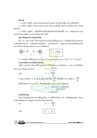 ขอควรรู
      1. แรงกิริยา-ปฏิกิริยา มีขนาดเทากันและทิศตรงขามเสมอ ไมวาวัตถุจะอยูนิ่ง หรือ เคลื่อนที่ก็ตาม
      2. แรงกิริยา-ปฏิกิริยา ไมสามารถนํามารวมกัน หรือหาแรงลัพธได เนื่องจากแรงทั้งสองกระทํา ตอวัตถุ
คนละกอน
      3. แรงกิริยา-ปฏิกิริยา เกิดขึ้นไดทั้งกรณีที่วัตถุสัมผัสกันหรือไมสัมผัสก็ได เชน แรงดึงดูดระหวางมวล,
แรงระหวางประจุไฟฟา, แรงระหวางขั้วแมเหล็ก เปนตน
      กฎการดึงดูดระหวางมวลของนิวตัน
      ในป พ.ศ. 2230 นิวตัน ไดสรางกฎเกี่ยวกับแรงโนมถวงขึ้นโดยกลาววา “วัตถุทั้งหลายในเอกภพจะออก
แรงดึงดูดซึ่งกันและกัน แรงดึงดูดของวัตถุคูหนึ่งๆ จะแปรผันตรงกับ ผลคูณระหวางมวลวัตถุทั้งสองและจะ
แปรผกผันกับกําลังสองของระยะทางระหวางวัตถุทั้งสอง”
                    F         F
          m1                             m2                 F =
                                                                   Gm 1m 2
                          R                                         R2

        G = คาคงตัวความโนมถวงสากล (Universal Gravitational Constant) = 6.673 × 10-11 Nm2/kg2
        ความเรงเนื่องจากแรงโนมถวงของโลก
        วัตถุใดๆ อยูบนโลกจะเกิดแรงที่โลกดูดตอวัตถุ ถาใหโลกมีมวล M และวัตถุมวล m และ RE เปนรัศมีของ
                                                            Gm 1m 2
โลกจากกฎการดึงดูดระหวางมวล                         F =
                                                               R2
        จะได                                       F = GMm
                                                             R2E
        จากสมการจะเห็นวา G, M และ RE เปนคาคงที่ ดังนั้น 2   GM จึงคงที่ใหเทากับ g นั่นคือ g = GM
                                                                RE                                  R2E
        โดยที่โลกมีมวล 5.98 × 10    24 kg รัศมีเฉลี่ยของโลก 6.38 × 106 m เมื่อแทนคา
                                                                        -11           24
                                                    g = 6.67 × 10 × 5.982× 10   6)
                                                                     (6.38 × 10
                                                        = 9.80 m/s2
        น้ําหนักของวัตถุ
        เนื่องจากวัตถุที่อยูบนโลกจะมีแรงที่โลกดูดวัตถุ เราจะใหน้ําหนักวัตถุ คือ แรงที่โลกดึงดูดวัตถุ ทิศของ
น้ําหนักจะมีทิศพุงเขาหาจุดศูนยกลางของโลก มีหนวยเปนนิวตัน
        จาก                                         F = GMm
                                                             R2E

       จะได                                         W = mg



                   โครงการแบรนดซัมเมอรแคมป 2010   __________________________ วิทยาศาสตร ฟสิกส (3)
 
