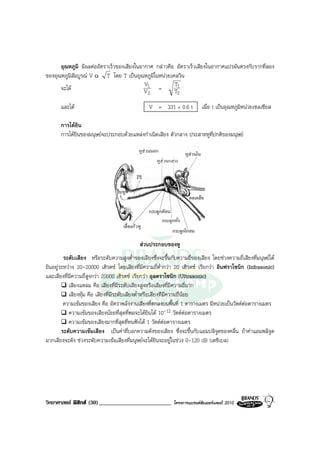 อุณหภูมิ มีผลตออัตราเร็วของเสียงในอากาศ กลาวคือ อัตราเร็วเสียงในอากาศแปรผันตรงกับรากที่สอง
ของอุณหภูมิสัมบูรณ V α T โดย T เปนอุณหภูมิในหนวยเคลวิน
                                           V1          T1
      จะได                                V2   =      T2

       และได                                   V = 331 + 0.6 t           เมื่อ t เปนอุณหภูมิหนวยเซลเซียส

       การไดยิน
       การไดยินของมนุษยจะประกอบดวยแหลงกําเนิดเสียง ตัวกลาง ประสาทหูที่ปกติของมนุษย




                                            สวนประกอบของหู
         ระดับเสียง หรือระดับความสูงต่ําของเสียงซึ่งจะขึ้นกับความถี่ของเสียง โดยชวงความถี่เสียงที่มนุษยได
ยินอยูระหวาง 20-20000 เฮิรตซ โดยเสียงที่มีความถี่ต่ํากวา 20 เฮิรตซ เรียกวา อินฟราโซนิก (Infrasonic)
และเสียงที่มีความถี่สูงกวา 20000 เฮิรตซ เรียกวา อุลตราโซนิก (Ultrasonic)
           เสียงแหลม คือ เสียงที่มีระดับเสียงสูงหรือเสียงที่มีความถี่มาก
           เสียงทุม คือ เสียงที่มีระดับเสียงต่ําหรือเสียงทีมีความถี่นอย
         ความเขมของเสียง คือ อัตราพลังงานเสียงที่ตกลงบนพื้นที่ 1 ตารางเมตร มีหนวยเปนวัตตตอตารางเมตร
           ความเขมของเสียงนอยที่สุดที่พอจะไดยินได 10-12 วัตตตอตารางเมตร
           ความเขมของเสียงมากที่สุดที่ทนฟงได 1 วัตตตอตารางเมตร
        ระดับความเขมเสียง เปนคาที่บอกความดังของเสียง ซึ่งจะขึ้นกับแอมปลิจูดของคลื่น ถาคาแอมพลิจูด
มากเสียงจะดัง ชวงระดับความเขมเสียงที่มนุษยจะไดยินจะอยูในชวง 0-120 dB (เดซิเบล)




วิทยาศาสตร ฟสิกส (30)_________________________           โครงการแบรนดซัมเมอรแคมป 2010
 