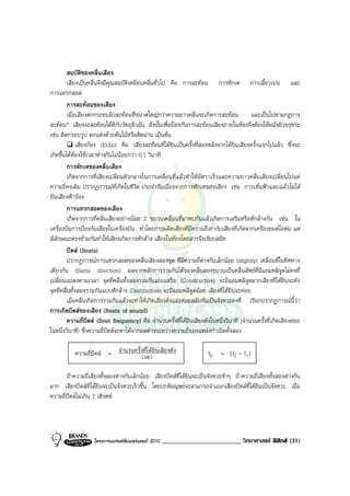 สมบัติของคลื่นเสียง
          เสียงเปนคลื่นจึงมีคุณสมบัติเหมือนคลื่นทั่วไป คือ การสะทอน การหักเห การเลี้ยวเบน และ
การแทรกสอด
          การสะทอนของเสียง
          เมื่อเสียงตกกระทบผิวสะทอนที่ขนาดใหญกวาความยาวคลื่นจะเกิดการสะทอน             และเปนไปตามกฎการ
สะทอน* เสียงจะสะทอนไดดีกับวัตถุผิวมัน ดังนั้นเพื่อปองกันการสะทอนเสียงภายในหองจึงตองใหผนังผิวขรุขระ
เชน ติดกรอบรูป ตกแตงดวยตนไมหรือติดมาน เปนตน
               เสียงกอง (Echo) คือ เสียงสะทอนที่ไดยินเปนครั้งที่สองหลังจากไดยินเสียงครั้งแรกไปแลว ซึ่งจะ
เกิดขึ้นไดตองใชเวลาหางกันไมนอยกวา 0.1 วินาที
          การหักเหของคลื่นเสียง
          เกิดจากการที่เสียงเปลี่ยนตัวกลางในการเคลื่อนที่แลวทําใหอัตราเร็วและความยาวคลื่นเสียงเปลี่ยนไปแต
ความถี่คงเดิม ปรากฏการณที่เกิดในชีวิต ประจําวันเนื่องจากการหักเหของเสียง เชน การเห็นฟาแลบแลวไมได
ยินเสียงฟารอง
          การแทรกสอดของเสียง
          เกิดจากการที่คลื่นเสียงอยางนอย 2 ขบวนเคลื่อนที่มาพบกันแลวเกิดการเสริมหรือหักลางกัน เชน ใน
เครื่องบินการปองกันเสียงในเครื่องบิน ทําโดยการผลิตเสียงที่มีความถี่เทากับเสียงที่เกิดจากเครื่องยนตไอพน แต
มีลักษณะตรงขามกันทําใหเสียงเกิดการหักลาง เสียงในหองโดยสารจึงเงียบสนิท
          บีตส (Beats)
          ปรากฏการณการแทรกสอดของคลื่นเสียงสองชุด ที่มีความถี่ตางกันเล็กนอย (slightly) เคลื่อนที่ในทิศทาง
เดียวกัน (Same direction) ผลจากหลักการรวมกันไดของคลื่นสองขบวนเปนคลื่นลัพธที่มีแอมพลิจูดไมคงที่
เปลี่ยนแปลงตามเวลา จุดที่คลื่นทั้งสองรวมกันแบบเสริม (Constructive) จะมีแอมพลิจูดมากเสียงที่ไดยินจะดัง
จุดที่คลื่นทั้งสองรวมกันแบบหักลาง (Destructive) จะมีแอมพลิจูดนอย เสียงที่ไดยินจะคอย
          เมื่อคลื่นเกิดการรวมกันแลวจะทําใหเกิดเสียงดังและคอยสลับกันเปนจังหวะคงที่ เรียกปรากฏการณนี้วา
การเกิดบีตสของเสียง (Beats of sound)
          ความถี่บีตส (Beat frequency) คือ จํานวนครั้งที่ไดยินเสียงดังในหนึ่งวินาที (จํานวนครั้งที่เกิดเสียงคอย
ในหนึ่งวินาที) ซึ่งความถี่บีตสจะหาไดจากผลตางระหวางความถี่ของแหลงกําเนิดทั้งสอง

           ความถี่บีตส = จํานวนครั้งเวลายินเสียงดัง
                                      ที่ได                            fb = |f2 - f1|

       ถาความถี่เสียงทั้งสองตางกันเล็กนอย เสียงบีตสที่ไดยินจะเปนจังหวะชาๆ ถาความถี่เสียงทั้งสองตางกัน
มาก เสียงบีตสที่ไดยินจะเปนจังหวะเร็วขึ้น โดยปกติมนุษยจะสามารถจําแนกเสียงบีตสที่ไดยินเปนจังหวะ เมื่อ
ความถี่บีตสไมเกิน 7 เฮิรตซ




                    โครงการแบรนดซัมเมอรแคมป 2010   _________________________ วิทยาศาสตร ฟสิกส (31)
 
