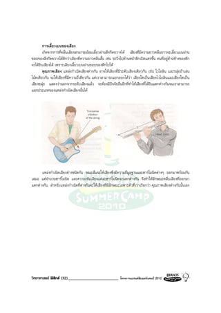 การเลี้ยวเบนของเสียง
        เกิดจากการที่คลื่นเสียงสามารถออมเลี้ยวผานสิ่งกีดขวางได เสียงที่มีความยาวคลื่นยาวจะเลี้ยวเบนผาน
ขอบของสิ่งกีดขวางไดดีกวาเสียงที่ความยาวคลื่นสั้น เชน รถวิ่งไปดานหนาตึกเปดแตรขึ้น คนที่อยูดานขางของตึก
จะไดยินเสียงได เพราะเสียงเลี้ยวเบนผานขอบของตึกไปได
        คุณภาพเสียง แหลงกําเนิดเสียงตางกัน อาจใหเสียงที่มีระดับเสียงเดียวกัน เชน ไวโอลิน และขลุยถาเลน
โนตเดียวกัน จะใหเสียงที่มีความถี่เดียวกัน แตเราสามารถแยกออกไดวา เสียงใดเปนเสียงไวโอลินและเสียงใดเปน
เสียงขลุย แสดงวานอกจากระดับเสียงแลว จะตองมีปจจัยอื่นอีกที่ทําใหเสียงที่ไดยินแตกตางกันจนเราสามารถ
แยกประเภทของแหลงกําเนิดเสียงนั้นได




      แหลงกําเนิดเสียงตางชนิดกัน ขณะสั่นจะใหเสียงซึ่งมีความถี่มูลฐานและฮารโมนิคตางๆ ออกมาพรอมกัน
เสมอ แตจํานวนฮารโมนิค และความเขมเสียงแตละฮารโมนิคจะแตกตางกัน จึงทําใหลักษณะคลื่นเสียงที่ออกมา
แตกตางกัน สําหรับแหลงกําเนิดที่ตางกันจะใหเสียงที่มีลักษณะเฉพาะตัวที่เราเรียกวา คุณภาพเสียงตางกันนั้นเอง




วิทยาศาสตร ฟสิกส (32)_________________________            โครงการแบรนดซัมเมอรแคมป 2010
 