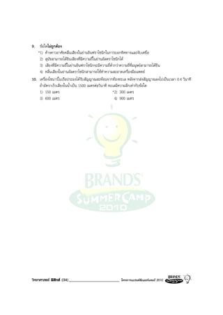 9. ขอใดไมถูกตอง
   *1) คางคาวอาศัยคลื่นเสียงในยานอินฟราโซนิกในการบอกทิศทางและจับเหยื่อ
    2) สุนัขสามารถไดยินเสียงที่มีความถี่ในยานอัลตราโซนิกได
    3) เสียงที่มีความถี่ในยานอินฟราโซนิกจะมีความถี่ต่ํากวาความถี่ที่มนุษยสามารถไดยิน
    4) คลื่นเสียงในยานอัลตราโซนิกสามารถใชทําความสะอาดเครื่องมือแพทย
10. เครื่องโซนารในเรือประมงไดรับสัญญาณสะทอนจากทองทะเล หลังจากสงสัญญาณลงไปเปนเวลา 0.4 วินาที
    ถาอัตราเร็วเสียงในน้ําเปน 1500 เมตรตอวินาที ทะเลมีความลึกเทากับขอใด
    1) 150 เมตร                                        *2) 300 เมตร
    3) 600 เมตร                                         4) 900 เมตร




วิทยาศาสตร ฟสิกส (34)_________________________     โครงการแบรนดซัมเมอรแคมป 2010
 