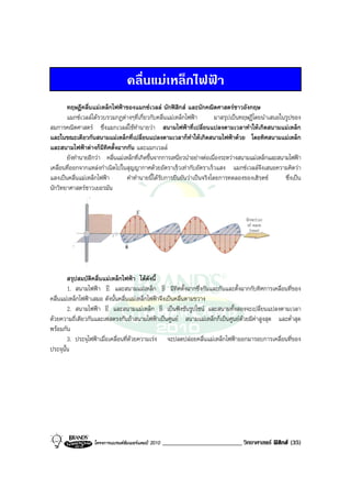 คลื่นแมเหล็กไฟฟา
       ทฤษฎีคลื่นแมเหล็กไฟฟาของแมกซเวลล นักฟสิกส และนักคณิตศาสตรชาวอังกฤษ
       แมกซเวลลไดรวบรวมกฏตางๆที่เกี่ยวกับคลื่นแมเหล็กไฟฟา          มาสรุปเปนทฤษฎีโดยนําเสนอในรูปของ
สมการคณิตศาสตร ซึ่งแมกเวลลใชทํานายวา สนามไฟฟาที่เปลี่ยนแปลงตามเวลาทําใหเกิดสนามแมเหล็ก
และในขณะเดียวกันสนามแมเหล็กที่เปลี่ยนแปลงตามเวลาก็ทําใหเกิดสนามไฟฟาดวย โดยทิศสนามแมเหล็ก
และสนามไฟฟาตางก็มีทิศตั้งฉากกัน และแมกเวลล
       ยังทํานายอีกวา คลื่นแมเหล็กที่เกิดขึ้นจากการเหนี่ยวนําอยางตอเนื่องระหวางสนามแมเหล็กและสนามไฟฟา
เคลื่อนที่ออกจากแหลงกําเนิดไปในสุญญากาศดวยอัตราเร็วเทากับอัตราเร็วแสง แมกซเวลลจึงเสนอความคิดวา
แสงเปนคลื่นแมเหล็กไฟฟา        คําทํานายนี้ไดรับการยืนยันวาเปนจริงโดยการทดลองของเฮิรตซ          ซึ่งเปน
นักวิทยาศาสตรชาวเยอรมัน




        สรุปสมบัติคลื่นแมเหล็กไฟฟา ไดดังนี้
                         v                       v
        1. สนามไฟฟา E และสนามแมเหล็ก B มีทิศตั้งฉากซึ่งกันและกันและตั้งฉากกับทิศการเคลื่อนที่ของ
คลื่นแมเหล็กไฟฟาเสมอ ดังนั้นคลื่นแมเหล็กไฟฟาจึงเปนคลื่นตามขวาง
                         v                      v
        2. สนามไฟฟา E และสนามแมเหล็ก B เปนฟงชันรูปไซน และสนามทั้งสองจะเปลี่ยนแปลงตามเวลา
ดวยความถี่เดียวกันและเฟสตรงกันถาสนามไฟฟาเปนศูนย สนามแมเหล็กก็เปนศูนยดวยมีคาสูงสุด และต่ําสุด
พรอมกัน
        3. ประจุไฟฟาเมื่อเคลื่อนที่ดวยความเรง จะปลดปลอยคลื่นแมเหล็กไฟฟาออกมารอบการเคลื่อนที่ของ
ประจุนั้น




                   โครงการแบรนดซัมเมอรแคมป 2010   _________________________ วิทยาศาสตร ฟสิกส (35)
 