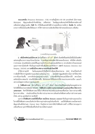 ระบบเอฟเอ็ม (Frequency Modulation : F.M.) ความถี่อยูในชวง 80-108 เมกะเฮิรตซ เปนการผสม
(Modulate) สัญญาณเสียงเขากับคลื่นวิทยุ (คลื่นพาหะ) โดยสัญญานเสียงจะบังคับใหคลื่นพาหะมีความถี่
เปลี่ยนไปตามสัญญาณเสียง ขอดี คือ ทําใหคลื่นแมเหล็กไฟฟาจากแหลงอื่นรบกวนไดยาก ขอเสีย คือ สะทอน
บรรยากาศชั้นไอโอโนสเฟยรไดนอยมาก ทําใหการสงกระจายเสียงตองใชสถานีถายทอดเปนระยะๆ (คลื่นดิน)




        2. คลื่นโทรทัศนและไมโครเวฟ มีความถี่ในชวง 108-1011 เฮิรตซ เปนคลื่นที่ไมสะทอนในชั้นไอโอโนสเฟยร
แตจะทะลุชั้นบรรยากาศออกไปนอกโลกเลย การสงสัญญาณตองมีสถานีถายทอดเปนระยะๆ หรือใชดาวเทียมใน
การถายทอด สวนคลื่นไมโครเวฟจะใชในอุปกรณสําหรับหาตําแหนงของสิ่งกีดขวาง ตรวจจับอัตราเร็วของรถยนต
และอากาศยานในทองฟา ซึ่งเปนอุปกรณสรางขึ้นเพื่อใชตรวจหาที่เรียกวา เรดาร (Radiation Detection And
Ranging : RADAR) เพราะคลื่นไมโครเวฟสามารถสะทอนผิวโลหะไดดี
        ทําใหอาหารสุกได         โดยโมเลกุลของน้ําที่อยูในอาหารสั่นสะเทือนประมาณ 2450 ลานครั้งตอวินาที
การสั่นนี้ทําใหอาหารดูดพลังงานและเกิดความรอนในอาหาร               โดยไมมีการสูญเสียพลังงานในการทําใหเตาหรือ
อากาศในเตารอนขึ้น อาหารจึงรอนและสุกอยางรวดเร็ว ภาชนะที่ทําดวยโลหะและไมไมควรใช เพราะโลหะ
สะทอนไมโครเวฟออกไป สวนเนื้อไมมีความชื้น เมื่อรอนจะทําใหไมแตกควรใชภาชนะประเภทกระเบื้อง และแกว
เพราะจะไมดูดความรอนจากสนามแมเหล็ก
        3. รังสีอินฟราเรด มีความถี่ในชวง 1011-1014 เฮิรตซ เกิดจากวัตถุที่มีอุณหภูมิสูงโดยมนุษยสามารถ
รับรังสีนี้ไดโดยประสาทสัมผัสทางผิวหนัง รังสีอินฟราเรดมีความสามารถทะลุผานเมฆหมอกที่หนาไดมากกวา
แสงธรรมดา จึงทําใหรังสีอินฟาเรดมาใชในการศึกษาสภาพแวดลอมและลักษณะพื้นผิวโลก โดยการถายภาพพื้น
โลกจากดาวเทียม สวนนักธรณีวิทยาก็อาศัยการถายภาพจากดาวเทียมดวยรังสีอินฟาเรดในการสํารวจหาแหลง
น้ํามัน แรธาตุ และชนิดตางๆ ของหินได
        นอกจากนีรังสีอินฟราเรดยังใชในรีโมท คอนโทรล (Remote control) ซึ่งเปนอุปกรณควบคุมระยะไกล
                   ้
ในกรณีนี้รังสีอินฟราเรดจะเปนตัวนําคําสั่งจากอุปกรณควบคุมไปยังเครื่องรับ และใชรังสีอินฟราเรดเปนพาหะนํา
สัญญาณในเสนใยนําแสง (Optical fiber) ปจจุบันทางการทหารไดนํารังสีอินฟราเรดนี้ มาใชในการควบคุมการ
เคลื่อนที่ของอาวุธนําวิถีใหเคลื่อนที่ไปยังเปาหมายไดอยางแมนยํา




                   โครงการแบรนดซัมเมอรแคมป 2010   _________________________ วิทยาศาสตร ฟสิกส (37)
 