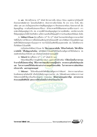 4. แสง มีความถี่ประมาณ 1014 เฮิรตซ มีความยาวคลื่น 400nm-700nm มนุษยสามารถรับรูแสงได
ดวยประสาทสัมผัสทางตา โดยจะเห็นเปนสีตางๆ เรียงจากความถี่มากไปนอย คือ มวง คราม น้ําเงิน เขียว
เหลือง แสด แดง สวนใหญแสงจะเกิดจากวัตถุที่มีอุณหภูมิสูงมากๆ ซึ่งจะสงออกมาพรอมๆ กันหลายความถี่ เมื่อ
มีอุณหภูมิยิ่งสูง ความถี่แสงที่เปลงออกมาก็ยิ่งมาก นักวิทยาศาสตรจึงใชสีแสงของดาวฤกษในการบอกวา ดาว
ฤกษดวงใดมีอุณหภูมิสูงกวากัน เชน ดาวฤกษสีน้ําเงินจะมีอุณหภูมิสูงกวาดาวฤกษสีเหลือง, เปลวไฟจากเตาแกส
ซึ่งมีอุณหภูมิสูงจะเกิดสีน้ําเงินหรือสีมวง แตไฟจากแสงเทียนซึ่งมีอุณภูมิต่ํากวาจะเกิดแสงสีแดงหรือสีแสด เปนตน
          5. รังสีอัลตราไวโอเลต มีความถี่ในชวง 1015 ถึง 1018 เฮิรตซ ในธรรมชาติสวนใหญมาจากดวงอาทิตย
รังสีนี้เปนตัวการทําใหบรรยากาศชั้นไอโอโนสเฟยรแตกตัวเปนไอออนไดดี (เพราะรังสีอัลตราไวโอเลตมีพลังงานสูง
พอที่ทําใหอิเล็กตรอนหลุดจากโมเลกุลอากาศ พบวาในไอโอโนสเฟยรมีโมเลกุลหลายชนิด เชน โอโซนซึ่งสามารถ
กั้นรังสีอัลตราไวโอเลตไดดี)
              ประโยชนของรังสีอัลตราไวโอเลต คือ ใชตรวจสอบลายมือชื่อ, ใชรักษาโรคผิวหนัง, ใชฆาเชื้อโรค
บางชนิดได, ใชในสัญญาณกันขโมย แตรังสีอัลตราไวโอเลตถาไดรับในปริมาณที่สูงอาจทําใหเกิดอันตราย ตอ
เซลลผิวหนังเปนมะเร็งผิวหนัง และ เปนอันตรายตอนัยนตาของมนุษยได
          6. รังสีเอกซ มีความถี่ในชวง 1017 - 1021 เฮิรตซ มี 2 แบบ
              รังสีเอกซมีสมบัติในการทะลุสิ่งกีดขวางหนาๆ และตรวจรับไดดวยฟลม จึงใชประโยชนในการหารอย
ราวภายในชิ้นโลหะขนาดใหญ ใชในการตรวจสอบสัมภาระของผูโดยสาร ตรวจหาอาวุธปนหรือวัตถุระเบิด
และ ในทางการแพทยใชรังสีเอกซฉายผานรางกายมนุษยไปตกบนฟลม ในการตรวจหาความผิดปกติของ
อวัยวะภายใน และกระดูกของมนุษย
          7. รังสีแกมมา ใชเรียกคลื่นแมเหล็กไฟฟาที่มีความถี่สูงมากกวารังสีเอกซ เกิดจากการสลายตัวของ
นิวเคลียสของธาตุกัมมันตรังสี หรือเปนรังสีพลังงานสูงจากนอกโลก เชน รังสีคอสมิกและบางชนิดมาจากการแผ
รังสีของประจุไฟฟาที่ถูกเรงในเครื่องเรงอนุภาค (Cyclotron) มีอันตรายตอมนุษยมากที่สุด เพราะสามารถ
ทําลายเซลลสิ่งมีชีวิตได แตสามารถใชประโยชนในการรักษาโรคมะเร็งๆ ได




วิทยาศาสตร ฟสิกส (38)_________________________             โครงการแบรนดซัมเมอรแคมป 2010
 