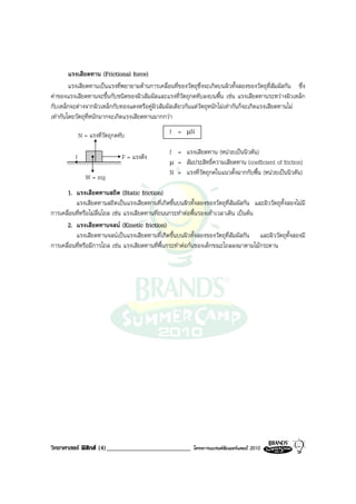 แรงเสียดทาน (Frictional force)
        แรงเสียดทานเปนแรงที่พยายามตานการเคลื่อนที่ของวัตถุซึ่งจะเกิดบนผิวทั้งสองของวัตถุที่สัมผัสกัน ซึ่ง
คาของแรงเสียดทานจะขึ้นกับชนิดของผิวสัมผัสและแรงที่วัตถุกดทับลงบนพื้น เชน แรงเสียดทานระหวางผิวเหล็ก
กับเหล็กจะตางจากผิวเหล็กกับทองแดงหรือคูผิวสัมผัสเดียวกันแตวัตถุหนักไมเทากันก็จะเกิดแรงเสียดทานไม
เทากันโดยวัตถุที่หนักมากจะเกิดแรงเสียดทานมากกวา

              N = แรงที่วัตถุกดทับ               f = µN

                                                 f = แรงเสียดทาน (หนวยเปนนิวตัน)
          f                     F = แรงดึง
                                                 µ = สัมประสิทธิ์ความเสียดทาน (coefficient of friction)
                                                 N = แรงที่วัตถุกดในแนวตั้งฉากกับพื้น (หนวยเปนนิวตัน)
                 W = mg
      1. แรงเสียดทานสถิต (Static friction)
          แรงเสียดทานสถิตเปนแรงเสียดทานที่เกิดขึ้นบนผิวทั้งสองของวัตถุที่สัมผัสกัน และผิววัตถุทั้งสองไมมี
การเคลื่อนที่หรือไมลื่นไถล เชน แรงเสียดทานที่ถนนกระทําตอพื้นรองเทาเวลาเดิน เปนตน
      2. แรงเสียดทานจลน (Kinetic friction)
          แรงเสียดทานจลนเปนแรงเสียดทานที่เกิดขึ้นบนผิวทั้งสองของวัตถุที่สัมผัสกัน และผิววัตถุทั้งสองมี
การเคลื่อนที่หรือมีการไถล เชน แรงเสียดทานที่พื้นกระทําตอกนของเด็กขณะไถลลงมาตามไมกระดาน




วิทยาศาสตร ฟสิกส (4)__________________________          โครงการแบรนดซัมเมอรแคมป 2010
 