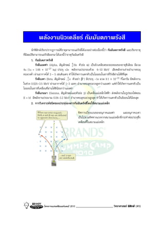 พลังงานนิวเคลียร กัมมันตภาพรังสี
        นักฟสิกสเรียกปรากฏการณที่ธาตุสามารถแผรังสีไดเองอยางตอเนื่องนี้วา กัมมันตภาพรังสี และเรียกธาตุ
ที่มีสมบัติสามารถแผรังสีออกมาไดเองนี้วาธาตุกัมมันตรังสี
        1. กัมมันตภาพรังสี
            รังสีแอลฟา (Alpha, สัญลักษณ 4 He ตัวยอ α) เปนนิวเคลียสของอะตอมของธาตุฮีเลียม มีมวล
                                              2
4u (1u = 1.66 × 10      -27 kg) ประจุ +2e พลังงานประกอบดวย 4-10 MeV เสียพลังงานงายอํานาจทะลุ
ทะลวงต่ํา ผานอากาศได 3 – 5 เซนติเมตร ทําใหเกิดการแตกตัวเปนไอออนในสารที่รังสีผานไดดีที่สุด
            รังสีเบตา (Beta, สัญลักษณ -0 e ตัวอยา β–) มีประจุ -1e มวล 9.1 × 10-31 กิโลกรัม มีพลังงาน
                                          1
ในชวง 0.025-3.5 MeV ผานอากาศได 1-3 เมตร อํานาจทะลุทะลวงสูงกวาแอลฟา แตทําใหเกิดการแตกตัวเปน
ไอออนในสารที่เคลื่อนที่ผานไดดีนอยกวาแอลฟา
            รังสีแกมมา (Gamma, สัญลักษณและตัวยอ γ) เปนคลื่นแมเหล็กไฟฟา สงพลังงานในรูปของโฟตอน
E = hf มีพลังงานประมาณ 0.04-3.2 MeV อํานาจทะลุทะลวงสูงสุด ทําใหเกิดการแตกตัวเปนอิออนไดนอยสุด
        2. การวิเคราะหชนิดของประจุของสารกัมมันตรังสีโดยใชสนามแมเหล็ก

                                                      ทิศการเบี่ยงเบนของอนุภาคแอลฟา        และอนุภาคเบตา
                                                      เปนไปตามทิศทางแรงจากสนามแมเหล็กที่กระทําตอประจุซึ่ง
                                                      เคลื่อนที่ในสนามแมเหล็ก




                   โครงการแบรนดซัมเมอรแคมป 2010   _________________________ วิทยาศาสตร ฟสิกส (41)
 