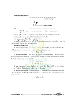 สัญลักษณนิวเคลียสของธาตุ
                                                                บอกมวลของธาตุ

                                          A
                                          Z   X                 บอกประจุไฟฟา
      เชน
                238
                 92
                      U       มวล = …………………… kg                  ประจุ = …………………C

          เลขมวล (Mass number, A) คือ ผลรวมของจํานวนโปรตอนและนิวตรอนที่อยูภายในนิวเคลียส
          เลขอะตอน (Atomic number, Z) คือ จํานวนโปรตอนภายในนิวเคลียส
          จํานวน neutron ภายในนิวเคลียส = A-Z ตัว
          เลขมวลในทางฟสิกส คือ เลขจํานวนเต็มที่มีคาใกลเคียงกับมวลอะตอมของธาตุนั้นในหนวย u เชน 4 He
                                                                                                     2
มวล 1 อะตอมมีคาประมาณ 4u (มวลจริง 4.002603 u)
          การแตกตัวใหรังสีชนิดตางๆ
          1. การแตกตัวใหแอลฟา (Alpha decay, α decay) เกิดจากการที่นิวเคลียสเดิมสลายตัวใหนิวเคลียส
ใหมที่มีเลขอะตอมลดลง 2 เลขมวลลดลง 4 พรอมปลดปลอยแอลฟาออกมาตามสมการ
                                         A P → A- 4 D + 4 He
                                         Z          Z-2       2
          2. การแตกตัวใหเบตาลบ (Beta decay, β        - decay) เกิดจากการที่นิวตรอน 1 ตัวภายในนิวเคลียส
เดิม เปลี่ยนสภาพกลายไปเปนโปรตอน 1 ตัวในนิวเคลียสใหม ทําใหนิวเคลียสใหมมีเลขมวลเทาเดิมแตเลขอะตอม
เพิ่มขึ้นหนึ่ง พรอมปลดปลอยเบตาลบ ตามสมการ
                                         AP → 4D + 0e
                                          Z         Z +1      -1
                                         13 C → 13 N + 0 e
                                           6          7       -1
          3. อนุภาคเบตาบวก (Positron สัญลักษณ +1       0 e ตัวยอ β+) เปนอนุภาคที่มีประจุ +e และมีมวล
9.1 × 10-31 กิโลกรัม เปนอนุภาคที่เกิดยาก โดย -0 e + +0 e → 2γ
                                                  1         1
          4. การแตกตัวใหเบตาบวก เกิดจากการที่โปรตอน 1 ตัวในนิวเคลียสเดิมเปลี่ยนสภาพไปเปนนิวตรอน
1 ตัวในนิวเคลียสใหม ทําใหนิวเคลียสใหมมีเลขอะตอมลดลง 1 แตเลขมวลคงเดิม พรอมปลดปลอยเบตาบวก
ออกมา ตามสมการ
                                         AP → 4D + 0e
                                         Z          Z-1        +1




วิทยาศาสตร ฟสิกส (42)_________________________        โครงการแบรนดซัมเมอรแคมป 2010
 