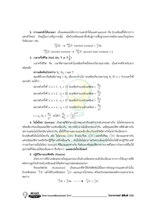 5. การแตกตัวใหแกมมา เปนผลพลอยไดจากการแตกตัวใหแอลฟาและเบตา คือ นิวเคลียสที่ไดจากการ
แตกตัวใหมๆ ยังอยูในภาวะที่ถูกกระตุน เมื่อนิวเคลียสเหลานี้กลับสูภาวะพื้นฐานจะคายพลังงานออกในรูปของ
รังสีแกมมา เชน
                             212 Bi → 208 Tl (excited nucleus) + 4 He
                               83        81                             2
                    208 Tl     (excited nucleus) → 208 Tl (ground state nucleus) + γ
                     81                                    81
        3. เวลาครึ่งชีวิต (Half life, T or T 2 ) 1
            เวลาครึ่งชีวิต คือ เวลาที่สารสลายตัวไปเหลือครึ่งหนึ่งของปริมาณสารเดิม เปนคาคงที่สําหรับสาร
ชนิดหนึ่ง
            ความสัมพันธระหวาง Nt, N0, t และ T
            สมมติที่เวลาเริ่มตนมีสารอยู = N0 เมื่อเวลาผานไป จะเหลือปริมาณสารอยู Nt ถา n = จํานวนครั้งที่
สลายตัว จะไดวา
                                                                          N
            สลายตัวครั้งที่ 1, n = 1 , t1 = 1T จะเหลือจํานวนนิวเคลียส = 20
                                                                          N
            สลายตัวครั้งที่ 2, n = 2 , t2 = 2T จะเหลือจํานวนนิวเคลียส = 40
                                                                          N
            สลายตัวครั้งที่ 3, n = 3 , t3 = 3T จะเหลือจํานวนนิวเคลียส = 80
                                                                          N0
            สลายตัวครั้งที่ n, n = n , tn = nT จะเหลือจํานวนนิวเคลียส = n
                                                                          2
                           N0             N             t/T
            t = nt, Nt = n จะไดวา N t =  1     2 
                                                    
                           2                0
        4. ไอโซโทป (Isotope) เปนธาตุที่มีจํานวนโปรตอนเทากันแตจํานวนนิวตรอนตางกัน ไอโซโทปของธาตุ
ชนิดเดียวกันจะมีคุณสมบัติทางเคมีเหมือนกัน เพราะมีจํานวนอิเล็กตรอนเทากัน แตมีคุณสมบัติทางฟสิกสตางกัน
เพราะแตละไอโอโทปมีมวลไมเทากัน เมื่อใหวิ่งผานสนามแมเหล็กเดียวกันจะมีรัศมีทางวิ่งไมเทากันเนื่องจาก
นิวเคลียสที่เปนไอโซโทปกัน เชน ไฮโดรเจน ( 1 H ), ดิวเทอเรียม ( 2 H ) และตริเตียม ( 3 H ) มีมวลแตกตางกัน
                                                1                 1                   1
แตจะมีสมบัติทางเคมีหรือปฏิกิริยาเคมีเหมือนกัน ดังนั้นจึงไมสามารถวิเคราะหแยกไอโซโทปไดดวยปฏิกิริยาเคมี
การจะวิเคราะหไอโซโทป (Isotope) ที่มีมวลแตกตางกัน จึงตองอาศัยสมบัติทางกายภาพที่โดยการวิเคราะหนี้จะใช
อุปกรณที่วัดมวลไดละเอียดมาก ซึ่งเรียกวา แมสสเปคโทรมิเตอร
        5. ปฏิกิริยาแบบฟชชัน (Fission)
            เกิดจากการที่นิวเคลียสขนาดใหญแตกออกเปนนิวเคลียสขนาดเล็กอันเนื่องมาจากการใชอนุภาคที่มี
พลังงานสูงวิ่งเขาชนนิวเคลียสแลวไดพลังงานถูกปลดปลอยออกมา
            รัทเธอรฟอรด (Rutherford) เปนคนแรกที่ทําใหเกิดฟชชันไดโดยการยิงอนุภาคแอลฟาเขาไปใน
นิวเคลียสของ 14 N แลวไดนิวเคลียสของ 17 O และอนุภาคโปรตอน พรอมกับปลดปลอยพลังงานออกมาตาม
                  7                             8
สมการ
                                     14 N + 4 He               17 O + 1 H
                                      7       2                 8      1



                   โครงการแบรนดซัมเมอรแคมป 2010   _________________________ วิทยาศาสตร ฟสิกส (43)
 