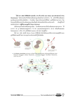ในป พ.ศ. 2482 นักฟสิกสชาวเยอรมัน 2 คน คือ ฮาหน (otto Hahn) และ สตราสมานน (Fritz
Strassmann) ในนิวตรอนยิงเขาไปในนิวเคลียสของยูเรเนียมดวยความเร็วตางๆ กัน แลวทําใหนิวเคลียสของ
ยูเรเนียมแตกออกเปนนิวเคลียสใหม 2 นิวเคลียส มีอนุภาคนิวตรอนเกิดขึ้นใหม และใหพลังงานมากมาย โดย
นิวตรอนที่เกิดขึ้นจะชนกับนิวเคลียสของยูเรเนียมที่อยูขางเคียงตอเนื่องกันในเวลาอันรวดเร็ว เกิดปฏิกิริยาที่
ตอเนื่องกันเรียกวา ปฏิกิริยาแบบลูกโซ (Chain Reaction)
        เมื่อนิวตรอนเขาชนนิวเคลียสของยูเรเนียม นิวเคลียสจะแตกออกเปนนิวเคลียสของธาตุขนาดกลาง ได
มากกวา 40 คู โดยมีเลขมวลอยูระหวาง 75-158 และเลขอะตอมอยูระหวาง 30-63 พรอมทั้งปลดปลอย
นิวตรอนออกมา 2 หรือ 3 ตัว แลวใหพลังงานออกมา 200 MeV ตอปฏิกิริยา
        ในป พ.ศ. 2485 เฟอรมี (Enrico Fermi) นักฟสิกสชาวอิตาลีเปนคนแรกที่สามารถควบคุมปฏิกิริยาแบบ
ลูกโซใหสม่ําเสมอได โดยการควบคุมจํานวนนิวตรอนที่ทําใหเกิดพิชชัน




วิทยาศาสตร ฟสิกส (44)_________________________          โครงการแบรนดซัมเมอรแคมป 2010
 