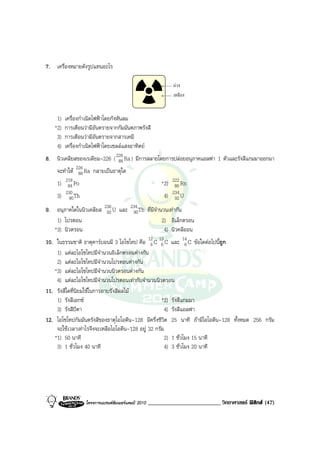 7. เครื่องหมายดังรูปแทนอะไร

                                                             มวง
                                                             เหลือง


    1)   เครื่องกําเนิดไฟฟาโดยกังหันลม
   *2)   การเตือนวามีอันตรายจากกัมมันตภาพรังสี
    3)   การเตือนวามีอันตรายจากสารเคมี
    4)   เครื่องกําเนิดไฟฟาโดยเซลลแสงอาทิตย
8. นิวเคลียสของเรเดียม-226 ( 226 Ra ) มีการสลายโดยการปลอยอนุภาคแอลฟา 1 ตัวและรังสีแกมมาออกมา
                              88
    จะทําให 226 Ra กลายเปนธาตุใด
              88
    1) 218 Po
        84                                               *2) 222 Rn
                                                              86
    3) 230 Th
        90                                                4) 234 U
                                                              92
9. อนุภาคใดในนิวเคลียส 236 U และ 234 Th ที่มีจํานวนเทากัน
                        92        90
    1) โปรตอน                                    2) อิเล็กตรอน
   *3) นิวตรอน                                    4) นิวคลีออน
10. ในธรรมชาติ ธาตุคารบอนมี 3 ไอโซโทป คือ 12 C 13 C และ 14 C ขอใดตอไปนีถูก
                                               6 6             6           ้
    1) แตละไอโซโทปมีจํานวนอิเล็กตรอนตางกัน
    2) แตละไอโซโทปมีจํานวนโปรตอนตางกัน
   *3) แตละไอโซโทปมีจํานวนนิวตรอนตางกัน
    4) แตละไอโซโทปมีจํานวนโปรตอนเทากับจํานวนนิวตรอน
11. รังสีใดที่นิยมใชในการอาบรังสีผลไม
    1) รังสีเอกซ                                   *2) รังสีแกมมา
    3) รังสีบีตา                                     4) รังสีแอลฟา
12. ไอโซโทปกัมมันตรังสีของธาตุไอโอดีน-128 มีครึ่งชีวิต 25 นาที ถามีไอโอดีน-128 ทั้งหมด 256 กรัม
    จะใชเวลาเทาไรจึงจะเหลือไอโอดีน-128 อยู 32 กรัม
   *1) 50 นาที                                       2) 1 ชั่วโมง 15 นาที
    3) 1 ชั่วโมง 40 นาที                             4) 3 ชั่วโมง 20 นาที




                  โครงการแบรนดซัมเมอรแคมป 2010   _________________________ วิทยาศาสตร ฟสิกส (47)
 
