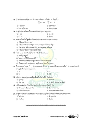 13. นิวเคลียสของเรเดียม-226 มีการสลายดังสมการขางลาง x คืออะไร
                                        226 Ra → 222 Rn + x
                                          88               86
    1) รังสีแกมมา                                        2) อนุภาคบีตา
    3) อนุภาคนิวตรอน                                    *4) อนุภาคแอลฟา
14. ธาตุกัมมันตรังสีใดที่ใชในการคํานวณหาอายุของวัตถุโบราณ
    1) I-131                                             2) Co-60
   *3) C-14                                              4) P-32
15. ขอความใดตอไปนี้ถูกตองเกี่ยวกับรังสีแอลฟา รังสีบีตาและรังสีแกมมา
    1) รังสีแอลฟามีประจุ +4
    2) รังสีแอลฟามีมวลมากที่สุดและอํานาจทะลุทะลวงผานสูงที่สุด
    3) รังสีบีตามีมวลนอยที่สุดและอํานาจทะลุทะลวงผานต่ําที่สุด
   *4) รังสีแกมมามีอํานาจทะลุทะลวงสูงที่สุด
16. ขอใดถูกตองเกี่ยวกับปฏิกิริยานิวเคลียรฟวชัน (fusion)
    1) เกิดที่อุณหภูมิต่ํา
    2) ไมสามารถทําใหเกิดบนโลกได
   *3) เกิดจากนิวเคลียสของธาตุเบาหลอมรวมกันเปนธาตุหนัก
    4) เกิดจากการที่นิวเคลียสของธาตุหนักแตกตัวออกเปนธาตุเบา
17. ในการสลายตัวของ 14 C นิวเคลียสของคารบอน-14 ปลอยอิเล็กตรอนออกหนึ่งตัว นิวเคลียสใหมจะมี
                             6
    ประจุเปนกี่เทาของประจุโปรตอน
    1) 5                                                *2) 7
    3) 13                                                4) 15
18. อัตราการสลายตัวของกลุมนิวเคลียสกัมมันตรังสี A ขึ้นกับอะไร
    1) อุณหภูมิ                                          2) ความดัน
    3) ปริมาตร                                          *4) จํานวนนิวเคลียส A ที่มีอยู
19. ขอใดถูกตองเกี่ยวกับไอโซโทปสองไอโซโทปของธาตุชนิดเดียวกัน
    1) มีจํานวนนิวคลีออนเทากัน                          2) มีเลขมวลเทากัน
   *3) มีเลขอะตอมเทากัน                                 4) มีจํานวนนิวตรอนเทากัน
20. ธาตุหรือไอโซโทปในขอใดที่ไมมสวนเกี่ยวของในปฏิกิริยานิวเคลียรฟวชันที่เกิดขึ้นที่ดวงอาทิตย
                                    ี
    1) ไฮโดรเจน                                          2) ดิวเทอเรียม
   *3) ทริเทียม                                          4) ฮีเลียม




วิทยาศาสตร ฟสิกส (48)_________________________     โครงการแบรนดซัมเมอรแคมป 2010
 
