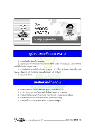 รูปแบบของขอสอบ PAT 2
       1. กรอบอยูในเนื้อหามัธยมศึกษาตอนปลาย
       2. เนนลักษณะของการทําความเขาใจในหลักการทางฟสิกส มากขึ้น คําถามเปนถูกผิด เลี่ยงการคํานวณ
แบบที่ใชขั้นตอนเดียว (ยกสูตร แทนคา)
       3. จํานวนขอคอนขางมากเมื่อเทียบกับเวลา (เวลารวม 3 ชั่วโมง ถาคิดเฉพาะขอสอบเนื้อหาเหลือ
ประมาณ 2 ชั่วโมง 30 นาที ตอ 113 ขอ มีเวลาเฉลี่ย ขอละ 1 นาที 20 วินาที)
       4. เนนแผนภูมิ ตาราง


                                ขอสอบวัดศักยภาพ
      1.   มีลักษณะเปนขอสอบวัดศักยภาพทางวิทยาศาสตร ประกอบดวยประเด็น
      2.   ความเขาใจกระบวนการทางวิทยาศาสตร (ขอเท็จจริง สมมติฐาน การสรุปผล)
      3.   การประยุกตใชในกระบวนการวิทยาศาสตร (กระบวนการวัด การแปลความหมายขอมูล)
      4.   การวิเคราะหดวยกระบวนการทางวิทยาศาสตร (กราฟ เลขนัยสําคัญ)
      5.   การสรุปผลในกระบวนการทางวิทยาศาสตร (สรุปผลของสมมติฐาน)




                  โครงการแบรนดซัมเมอรแคมป 2010   _________________________ วิทยาศาสตร ฟสิกส (49)
 