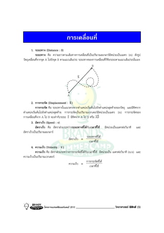 การเคลื่อนที่
        1. ระยะทาง (Distance : S)
            ระยะทาง คือ ความยาวตามเสนทางการเคลื่อนที่เปนปริมาณสเกลารมีหนวยเปนเมตร (m) ดังรูป
วัตถุเคลื่อนที่จากจุด A ไปยังจุด B ตามแนวเสนประ ระยะทางของการเคลื่อนที่ก็คือระยะตามแนวเสนประนั่นเอง
                                                               •
                                                                B

                                                     v
                                                     S


                                          •
                                         A
                                          v
       2. การกระจัด (Displacement : S )
            การกระจัด คือ ระยะทางในแนวตรงจากตําแหนงเริ่มตนไปยังตําแหนงสุดทายของวัตถุ และมีทิศจาก
ตําแหนงเริ่มตนไปยังตําแหนงสุดทาย การกระจัดเปนปริมาณเวกเตอรมีหนวยเปนเมตร (m) การกระจัดของ
                                        v
การเคลื่อนที่จาก A ไป B จะเทากับระยะ S มีทิศจาก A ไป B หรือ AB
       3. อัตราเร็ว (Speed : v)
            อัตราเร็ว คือ อัตราสวนระหวางระยะทางที่ไดกับเวลาที่ใช มีหนวยเปนเมตรตอวินาที และ
อัตราเร็วเปนปริมาณสเกลาร
                                                          ระยะทางที่ได
                                         อัตราเร็ว ≡
                                                            เวลาที่ใช
       4. ความเร็ว (Velocity : v )  v
            ความเร็ว คือ อัตราสวนระหวางการกระจัดที่ไดกับเวลาที่ใช มีหนวยเปน เมตรตอวินาที (m/s) และ
ความเร็วเปนปริมาณเวกเตอร
                                                          การกระจัดที่ได
                                         ความเร็ว ≡
                                                             เวลาที่ใช




                  โครงการแบรนดซัมเมอรแคมป 2010   __________________________ วิทยาศาสตร ฟสิกส (5)
 