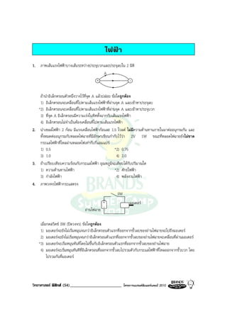 ไฟฟา
1. ภาพเสนแรงไฟฟาบางเสนระหวางประจุบวกและประจุลบใน 2 มิติ
                                        A
                                    +                 -

    ถานําอิเล็กตรอนตัวหนึ่งวางไวที่จุด A แลวปลอย ขอใดถูกตอง
    1) อิเล็กตรอนจะเคลื่อนที่ไปตามเสนแรงไฟฟาที่ผานจุด A และเขาหาประจุลบ
   *2) อิเล็กตรอนจะเคลื่อนที่ไปตามเสนแรงไฟฟาที่ผานจุด A และเขาหาประจุบวก
    3) ที่จุด A อิเล็กตรอนมีความเรงในทิศตั้งฉากกับเสนแรงไฟฟา
    4) อิเล็กตรอนไมจําเปนตองเคลื่อนที่ไปตามเสนแรงไฟฟา
2. นําเซลลไฟฟา 2 กอน มีแรงเคลื่อนไฟฟากอนละ 1.5 โวลต ไมมีความตานทานภายในมาตออนุกรมกัน และ
    ทั้งหมดตออนุกรมกับหลอดไฟฉายที่มีอักษรเขียนกํากับไววา 2V 1W ขณะที่หลอดไฟฉายยังไมขาด
    กระแสไฟฟาที่ไหลผานหลอดไฟเทากับกี่แอมแปร
    1) 0.5                                             *2) 0.75
    3) 1.0                                              4) 2.0
3. ถาเปรียบเทียบความรอนกับกระแสไฟฟา อุณหภูมิจะเทียบไดกับปริมาณใด
    1) ความตานทานไฟฟา                                *2) ศักยไฟฟา
    3) กําลังไฟฟา                                      4) พลังงานไฟฟา
4. ภาพวงจรไฟฟากระแสตรง
                                                     SW
                                          +                   มอเตอร
                                ถานไฟฉาย -

    เมื่อกดสวิตช SW (ปดวงจร) ขอใดถูกตอง
    1) มอเตอรจะยังไมเริ่มหมุนจนกวาอิเล็กตรอนตัวแรกที่ออกจากขั้วลบของถานไฟฉายจะไปถึงมอเตอร
    2) มอเตอรจะยังไมเริ่มหมุนจนกวาอิเล็กตรอนตัวแรกที่ออกจากขั้วลบของถานไฟฉายจะเคลื่อนที่ผานมอเตอร
   *3) มอเตอรจะเริ่มหมุนทันทีโดยไมขึ้นกับอิเล็กตรอนตัวแรกที่ออกจากขั้วลบของถานไฟฉาย
    4) มอเตอรจะเริ่มหมุนทันทีที่อิเล็กตรอนที่ออกจากขั้วลบไปรวมตัวกับกระแสไฟฟาที่ไหลออกจากขั้วบวก โดย
         ไปรวมกันที่มอเตอร




วิทยาศาสตร ฟสิกส (54)_________________________         โครงการแบรนดซัมเมอรแคมป 2010
 