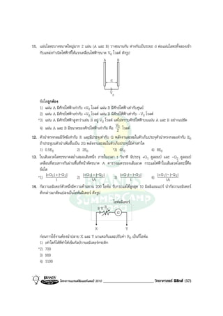 11. แผนโลหะบางขนาดใหญมาก 2 แผน (A และ B) วางขนานกัน หางกันเปนระยะ d ตอแผนโลหะทั้งสองเขา
    กับแหลงกําเนิดไฟฟาที่ใหแรงเคลื่อนไฟฟาขนาด V0 โวลต ดังรูป
                                                A      B


                                                        d

                                                       V0
     ขอใดถูกตอง
     1) แผน A มีศักยไฟฟาเทากับ +V0 โวลต แผน B มีศักยไฟฟาเทากับศูนย
     2) แผน A มีศักยไฟฟาเทากับ +V0 โวลต แผน B มีศักยไฟฟาเทากับ -V0 โวลต
    *3) แผน A มีศักยไฟฟาสูงกวาแผน B อยู V0 โวลต แตไมทราบศักยไฟฟาบนแผน A และ B อยางแนชัด
                                                        V
     4) แผน A และ B มีขนาดของศักยไฟฟาเทากัน คือ 20 โวลต
12. ตัวนําทรงกลมมีรัศมีเทากับ R และมีประจุเทากับ Q พลังงานสะสมในตัวเก็บประจุตัวนําทรงกลมเทากับ E0
    ถาประจุบนตัวนําเพิ่มขึ้นเปน 2Q พลังงานสะสมในตัวเก็บประจุนี้มีคาเทาใด
    1) 0.5E0                   2) 2E0               *3) 4E0                  4) 8E0
13. ในเสนลวดโลหะขนาดสม่ําเสมอเสนหนึ่ง ภายในเวลา t วินาที มีประจุ +Q1 คูลอมบ และ -Q2 คูลอมบ
    เคลื่อนที่สวนทางกันผานพื้นที่หนาตัดขนาด A ตารางเมตรของเสนลวด กระแสไฟฟาในเสนลวดโลหะนี้คือ
    ขอใด
         |+ Q 1| + |-Q 2|          |+ Q 1| + |-Q 2|      |+ Q 1|- |-Q 2|        |+ Q 1|- |-Q 2|
   *1)           t             2)         tA         3)          t           4)        tA
14. กัลวานอมิเตอรตัวหนึ่งมีความตานทาน 200 โอหม รับกระแสไดสูงสุด 10 มิลลิแอมแปร นํากัลวานอมิเตอร
    ดังกลาวมาดัดแปลงเปนโอหมมิเตอร ดังรูป
                                                            โอหมมิเตอร
                                              9 V R0
                                                              G


                                             X          Y
     กอนการใชงานตองนําปลาย X และ Y มาแตะกันและปรับคา R0 เปนกี่โอหม
     1) เทาใดก็ไดที่ทําใหเข็มกัลปวานอมิเตอรกระดิก
    *2) 700
     3) 900
     4) 1100


                  โครงการแบรนดซัมเมอรแคมป 2010   _________________________ วิทยาศาสตร ฟสิกส (57)
 