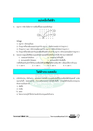 แมเหล็กไฟฟา
1. อนุภาค 3 ชนิด มีเสนทางการเคลื่อนที่ในสนามแมเหล็กดังรูป
                                           ×   ×   ×   ×   ×   ×   ×
                                                                       2
                                           ×   ×   ×   ×   ×   ×   ×
                                           ×   ×   ×   ×   ×   ×   ×   3
                                       1
                                           ×   ×   ×   ×   ×   ×   ×
                                           ×   ×   ×   ×   ×   ×   ×
    ขอใดถูก
    1) อนุภาค 1 มีประจุเปนลบ
    2) ถาอนุภาคทั้งสามมีมวลและประจุเทากัน อนุภาค 1 มีพลังงานจลนมากกวาอนุภาค 2
    3) ถาอนุภาค 2 และ 3 มีคาประจุตอมวลเทากัน อนุภาค 2 มีอัตราเร็วนอยกวาอนุภาค 3
   *4) ถาอนุภาคทั้งสามมีมวลเทากันและเคลื่อนที่ดวยอัตราเร็วเทากัน อนุภาค 2 มีจํานวนประจุนอยกวาอนุภาค 3
2. ขดลวดวางอยูบนโตะที่มีสนามแมเหล็กสม่ําเสมอพุงขึ้นในทิศตั้งฉากกับโตะ พิจารณากรณีตอไปนี้
        ก. วงขดลวดกําลังเล็กลง                          ข. วงขดลวดกําลังใหญขึ้น
        ค. สนามแมเหล็กกําลังลดลง                       ง. สนามแมเหล็กกําลังเพิ่มขึ้น
    กรณีใดที่ผสมกันแลวทําใหเกิดแรงเคลื่อนไฟฟามากที่สุดในทิศตามเข็มนาฬิกา (เมื่อมองโตะจากดานบน)
    1) ก. และ ค.             2) ก. และ ง.              *3) ข. และ ค.               4) ข. และ ง.

                                     ไฟฟากระแสสลับ
1. นําตัวเก็บประจุ ตัวตานทาน และแหลงกําเนิดไฟฟากระแสสลับชนิดที่ใหแรงเคลื่อนไฟฟายังผลคงที่ มาตอ
    อนุกรมกันทั้ง หมดตามลําดับ ถาความถี่ของแหลงกําเนิดไฟฟาเพิ่มขึ้น กระแสไฟฟายังผลในวงจรอนุกรม
    ดังกลาวจะเปนอยางไร
    1) เพิ่มขึ้น
    2) คงเดิม
   *3) ลดลง
    4) ไมสามารถระบุได ขึ้นกับคาของตัวเก็บประจุและตัวตานทาน




วิทยาศาสตร ฟสิกส (58)_________________________              โครงการแบรนดซัมเมอรแคมป 2010
 