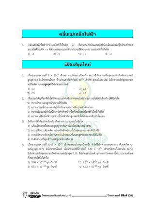 คลื่นแมเหล็กไฟฟา
1.   คลื่นแมเหล็กไฟฟากําลังเคลื่อนที่ไปในทิศ +z ที่ตําแหนงหนึ่งและเวลาหนึ่งคลื่นแมเหล็กไฟฟามีทิศของ
     สนามไฟฟาในทิศ -x ที่ตําแหนงและเวลาดังกลาวจะมีทิศของสนามแมเหล็กในทิศใด
     1) +x                     2) +y               *3) -y                    4) -z

                                          ฟสิกสยุคใหม
1. เมื่อฉายแสงความถี่ 5 × 1014 เฮิรตซ ลงบนโลหะชนิดหนึ่ง พบวาอิเล็กตรอนที่หลุดออกมามีพลังงานจลน
    สูงสุด 0.8 อิเล็กตรอนโวลต ถาฉายแสงที่มีความถี่ 1015 เฮิรตซ ลงบนโลหะเดิม อิเล็กตรอนที่หลุดออกมา
    จะมีพลังงานจลนสูงสุดกี่อิเล็กตรอนโวลต
    1) 1.3                                              2) 2.5
   *3) 2.9                                              4) 4.1
2. เงื่อนไขสําคัญที่สุดที่ทําใหเกิดกระแสโฟโตอิเล็กตรอนในปรากฏการณโฟโตอิเล็กทริกไดคือขอใด
   *1) ความถี่ของแสงสูงกวาความถี่ขีดเริ่ม
    2) ความยาวคลื่นของแสงมีคาไมเกินความยาวคลื่นของอิเล็กตรอน
    3) ความเขมแสงมีคาไมนอยกวาคาคาหนึ่ง ขึ้นกับชนิดของโลหะที่เปนขั้วไฟฟา
    4) ความตางศักยไฟฟาระหวางขั้วไฟฟามีคาสูงและทําใหแกสแตกตัวเปนไอออน
3. รังสีเอกซที่ใหสเปกตรัมเสน เกิดจากกระบวนการในขอใด
    1) แกสเฉื่อยภายในหลอดสุญญากาศมีการเปลี่ยนระดับพลังงาน
   *2) การเปลี่ยนระดับพลังงานของอิเล็กตรอนชั้นในสุดของอะตอมที่เปนเปา
    3) การเปลี่ยนระดับพลังงานของอิเล็กตรอนชั้นนอกสุดของอะตอมที่เปนเปา
    4) อิเล็กตรอนที่พุงเขาชนเปาถูกหนวงหรือเรง
4. เมื่อฉายแสงความถี่ 5.48 × 1014 เฮิรตซลงบนโลหะชนิดหนึ่ง ทําใหอิเล็กตรอนหลุดออกมาดวยพลังงาน-
    จลนสูงสุด 0.79 อิเล็กตรอนโวลต เมื่อฉายแสงที่มีความถี่ 7.39 × 1014 เฮิรตซลงบนโลหะเดิม พบวา
    อิเล็กตรอนที่หลุดออกมามีพลังงานจลนสูงสุด 1.55 อิเล็กตรอนโวลต จากผลการทดลองนี้จะประมาณคาคง
    ตัวของพลังคไดเทาใด
    1) 3.98 × 10-34 จูล ⋅ วินาที                       *2) 6.37 × 10-34 จูล ⋅ วินาที
    3) 6.51 × 10-34 จูล ⋅ วินาที                        4) 6.63 × 10-34 จูล ⋅ วินาที




                  โครงการแบรนดซัมเมอรแคมป 2010   _________________________ วิทยาศาสตร ฟสิกส (59)
 