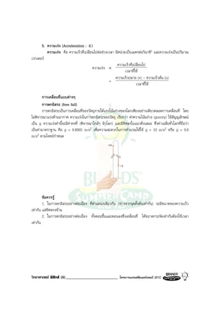 5. ความเรง (Acceleration : v )
                                    a
         ความเรง คือ ความเร็วที่เปลี่ยนไปตอชวงเวลา มีหนวยเปนเมตรตอวินาที2 และความเรงเปนปริมาณ
เวกเตอร
                                                       ความเร็วที่เปลี่ยนไป
                                       ความเรง ≡
                                                             เวลาที่ใช
                                                      ความเร็วปลาย (v) - ความเร็วตน (u)
                                                  =
                                                                     เวลาที่ใช

        การเคลื่อนที่แบบตางๆ
        การตกอิสระ (free fall)
        การตกอิสระเปนการเคลื่อนที่ของวัตถุภายใตแรงโนมถวงของโลกเพียงอยางเดียวตลอดการเคลื่อนที่ โดย
ไมพิจารณาแรงตานอากาศ ความเรงในการตกอิสระของวัตถุ เรียกวา คาความโนมถวง (gravity) ใชสัญญลักษณ
เปน g ความเรงคานี้จะมีคาคงที่ (พิจารณาใกลๆ ผิวโลก) และมีทิศลงในแนวดิ่งเสมอ ซึ่งคาเฉลี่ยทั่วโลกที่ถือวา
เปนคามาตราฐาน คือ g = 9.8065 m/s2 เพื่อความสะดวกในการคํานวณใหใช g = 10 m/s2 หรือ g = 9.8
m/s2 ตามโจทยกําหนด
                                                     +v



                                                            -v




        ขอควรรู
        1. ในการตกอิสระอยางตอเนื่อง ที่ตําแหนงเดียวกัน (หางจากจุดตั้งตนเทากัน) จะมีขนาดของความเร็ว
เทากัน แตทิศตรงขาม
        2. ในการตกอิสระอยางตอเนื่อง ทั้งตอนขึ้นและตอนลงซึ่งเคลื่อนที่ ไดขนาดกระจัดเทากันตองใชเวลา
เทากัน




วิทยาศาสตร ฟสิกส (6)__________________________            โครงการแบรนดซัมเมอรแคมป 2010
 