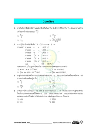 นิวเคลียร
1. สารกัมมันตรังสีชนิดหนึ่งมีจํานวนนิวเคลียสเริ่มตนเทากับ N0 มีคาครึ่งชีวิตเทากับ T1/2 เมื่อเวลาผานไปนาน
                                 3N
    เทาใดสารนี้จึงจะสลายตัวไป 4 0
         T                                                  3T1/2
    1) 1/2 4                                            2) 4
                                                            T ln (3/4)
   *3) 2T1/2                                            4) 1/2 ln 2
2. จากปฏิกิริยานิวเคลียรฟวชัน 2 H + 3 H
                                  1      1                X+n
    กําหนดให มวลของ p               = 1.0078 u
                  มวลของ n           = 1.0087 u
                  มวลของ α = 4.0026 u
                  มวลของ 2 H = 2.0141 u
                              1
                  มวลของ 3 H = 3.0160 u
                              1
                  มวลของ 2    5 He = 5.0123 u
                  และ         1u = 930 MeV/c2
    จงพิจารณาวา X ในปฏิกิริยานี้คืออะไร และมีการปลดปลอยพลังงานจํานวนเทาใด
    1) α และ 1.94 × 10-16 MeV                          *2) α และ 17.5 MeV
    3) 2 5 He และ 1.02 × 10-14 MeV                      4) 5 He และ 922 MeV
                                                            2
3. ธาตุกัมมันตรังสีชนิดหนึ่งมีจํานวนนิวเคลียสเริ่มตนเทากับ N0 เมื่อเวลาผานไปครึ่งหนึ่งของครึ่งชีวิต จะมี
    จํานวนนิวเคลียสเหลืออยูเทาใด
         N                                                  N
    1) 40                                              *2) 0
                                                              2
         3N                                                 7N
    3) 4 0                                              4) 8 0
4. ถาตองการใหหลอดไฟขนาด 100 วัตต 1 ดวงสวางเปนเวลา 1 วัน โดยใชพลังงานจากปฏิกิริยาฟชชัน
    โดยที่การเกิดฟชชันแตละครั้งใหพลังงาน 200 เมกะอิเล็กตรอนโวลต และประสิทธิภาพในการเปลี่ยน
    พลังงานนิวเคลียรเปนพลังงานไฟฟาเทากับ 30% จะตองใชยูเรเนียม-235 กี่มิลลิกรัม
    1) 0.038                                            2) 0.096
    3) 0.11                                            *4) 0.35




วิทยาศาสตร ฟสิกส (60)_________________________            โครงการแบรนดซัมเมอรแคมป 2010
 