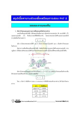 สรุปเนื้อหาบางสวนเพื่อเตรียมการสอบ PAT 2
                                    แสงและการมองเห็น
      1. อัตราเร็วของแสงและความยาวคลื่นของแสงในตัวกลางตางๆ
                                                                                                r
          แสงเปนคลื่นแมเหล็กไฟฟา มีลักษณะเปนคลื่นตามขวางมีองคประกอบสองสวน คือ สนามไฟฟา ( E )
                      r
และสนามแมเหล็ก ( B ) ซึ่งเปนเวกเตอรที่มีทิศตั้งฉากกัน โดยขนาดของสนามไฟฟาและสนามแมเหล็กมี
ความสัมพันธกันตามสมการ
                                              E = cB
            เมื่อ E เปนขนาดของสนามไฟฟา และ B เปนขนาดของสนามแมเหล็ก และ c เปนอัตราเร็วของแสง
ในตัวกลาง
         ทิศทางการเคลื่อนที่ของคลื่นแมเหล็กไฟฟา สัมพันธกับทิศทางของสนามไฟฟาและสนามแมเหล็ก ตาม
กฎมือขวา (ตั้งมือตามทิศของสนามไฟฟาและกํามือเขาหาสนามแมเหล็ก นิ้วโปงจะชี้ทิศของคลื่นแมเหล็กไฟฟา)




          อัตราเร็วของแสงในสุญญากาศ มีคาคงที่เสมอ c = 3 × 108 m/s แตอัตราเร็วของแสงในตัวกลางอื่น
มีคาลดลงตามสมบัติของตัวกลาง โดยมีความสัมพันธ
                                            n = c    v
            โดย n เรียกวา ดัชนีหักเห (index of refraction) คาดัชนีหักเหของตัวกลางตางๆ มีคาไมเทากันตาม
ตาราง
                                               สาร          ดัชนีหักเห
                                            สุญญากาศ         1.00000
                                              อากาศ          1.00029
                                               น้ํา            4/3
                                               แกว          1.3-1.5

                    โครงการแบรนดซัมเมอรแคมป 2010   _________________________ วิทยาศาสตร ฟสิกส (61)
 
