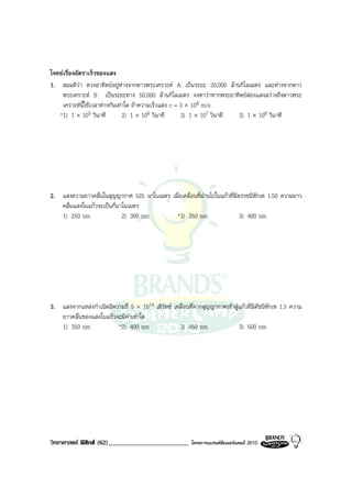 โจทยเรื่องอัตราเร็วของแสง
1. สมมติวา ดวงอาทิตยอยูหางจากดาวพระเคราะห A เปนระยะ 20,000 ลานกิโลเมตร และหางจากดาว
    พระเคราะห B เปนระยะทาง 50,000 ลานกิโลเมตร จงหาวาหากพระอาทิตยสองแสงสวางถึงดาวพระ
    เคราะหนี้ใชเวลาตางกันเทาใด ถาความเร็วแสง c = 3 × 108 m/s
   *1) 1 × 105 วินาที          2) 1 × 106 วินาที      3) 1 × 107 วินาที 3) 1 × 108 วินาที




2. แสงความยาวคลื่นในสุญญากาศ 525 นาโนเมตร เมื่อเคลื่อนที่ผานไปในแกวที่มีดรรชนีหักเห 1.50 ความยาว
   คลื่นแสงในแกวจะเปนกี่นาโนเมตร
   1) 250 nm                2) 300 nm       *3) 350 nm                     3) 400 nm




3. แสงจากแหลงกําเนิดมีความถี่ 5 × 1014 เฮิรทซ เคลื่อนที่จากสุญญากาศเขาสูแกวที่มีดัชนีหักเห 1.5 ความ
   ยาวคลื่นของแสงในแกวจะมีคาเทาใด
   1) 350 nm             *2) 400 nm                3) 450 nm                 3) 500 nm




วิทยาศาสตร ฟสิกส (62)_________________________         โครงการแบรนดซัมเมอรแคมป 2010
 